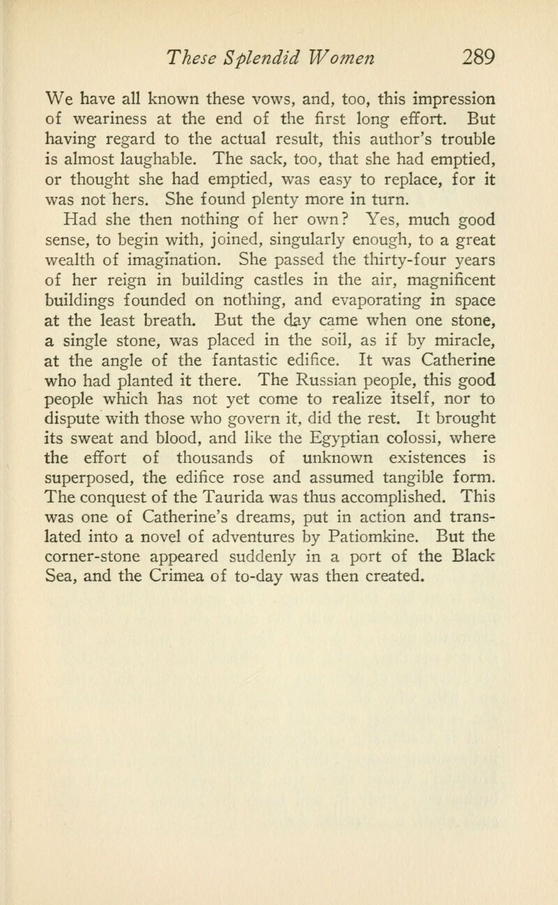 We have all known these vows, and, too, this impression of weariness at the end of the first long effort. But having regard to the actual result, this author's trouble is almost laughable. The sack, too, that she had emptied, or thought she had emptied, was easy to replace, for it was not hers. She found plenty more in turn. Had she then nothing of her own? Yes, much good sense, to begin with, joined, singularly enough, to a great wealth of imagination. She passed the thirty-four years of her reign in building castles in the air, magnificent buildings founded on nothing, and evaporating in space at the least breath. But the day came when one stone, a single stone, was placed in the soil, as if by miracle, at the angle of the fantastic edifice. It was Catherine who had planted it there. The Russian people, this good people which has not yet come to realize itself, nor to dispute with those who govern it, did the rest. It brought its sweat and blood, and like the Egyptian colossi, where the effort of thousands of unknown existences is superposed, the edifice rose and assumed tangible form. The conquest of the Taurida was thus accomplished. This was one of Catherine's dreams, put in action and trans- lated into a novel of adventures by Patiomkine. But the corner-stone appeared suddenly in a port of the Black Sea, and the Crimea of to-day was then created.