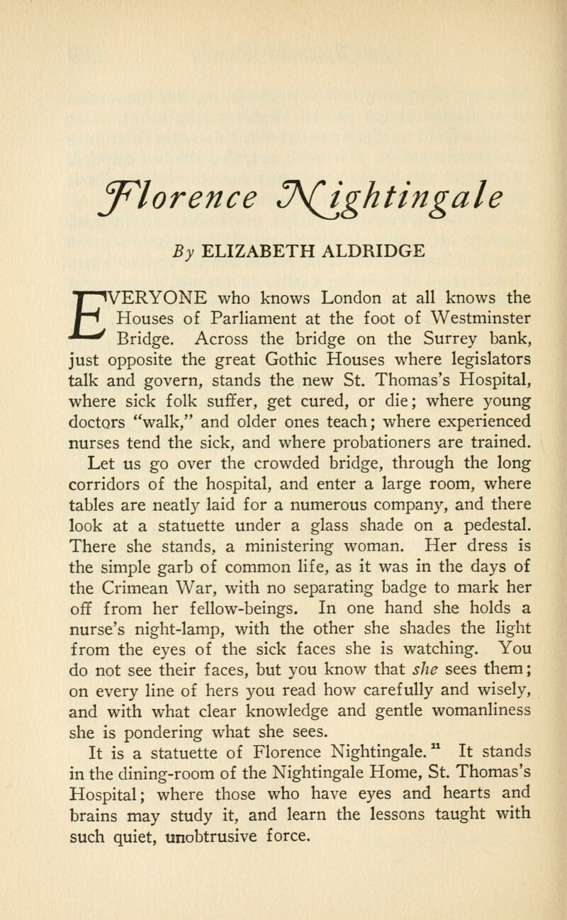 J^lorence ^A(J^ghtingale By ELIZABETH ALDRIDGE EVERYONE who knows London at all knows the Houses of Parliament at the foot of Westminster Bridge. Across the bridge on the Surrey bank, just opposite the great Gothic Houses where legislators talk and govern, stands the new St. Thomas's Hospital, where sick folk suffer, get cured, or die; where young doctors walk, and older ones teach; where experienced nurses tend the sick, and where probationers are trained. Let us go over the crowded bridge, through the long corridors of the hospital, and enter a large room, where tables are neatly laid for a numerous company, and there look at a statuette under a glass shade on a pedestal. There she stands, a ministering woman. Her dress is the simple garb of common life, as it was in the days of the Crimean War, with no separating badge to mark her off from her fellow-beings. In one hand she holds a nurse's night-lamp, with the other she shades the light from the eyes of the sick faces she is watching. You do not see their faces, but you know that she sees them; on every line of hers you read how carefully and wisely, and with what clear knowledge and gentle womanliness she is pondering what she sees. It is a statuette of Florence Nightingale. It stands in the dining-room of the Nightingale Home, St. Thomas's Hospital; where those who have eyes and hearts and brains may study it, and learn the lessons taught with such quiet, unobtrusive force.