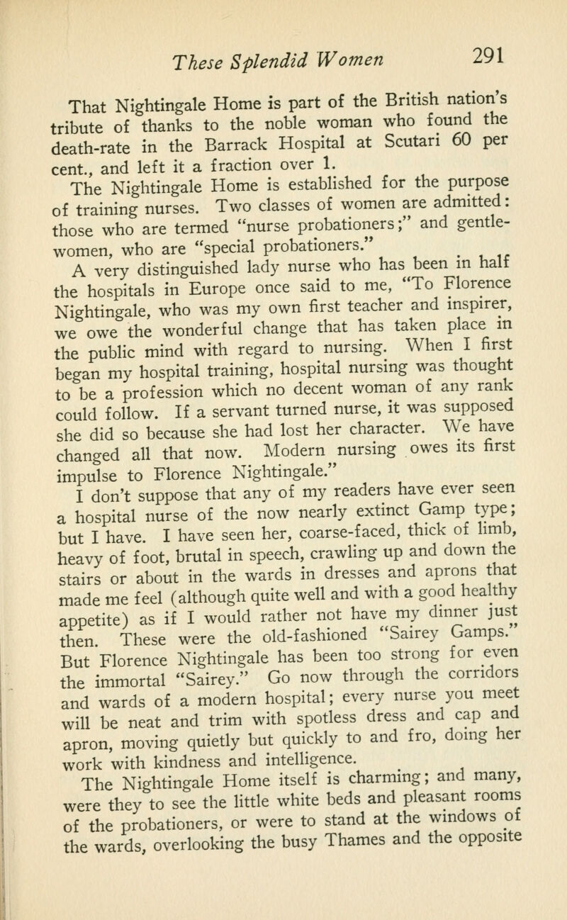 That Nightingale Home is part of the British nation's tribute of thanks to the noble woman who found the death-rate in the Barrack Hospital at Scutari 60 per cent., and left it a fraction over 1. The Nightingale Home is established for the purpose of training nurses. Two classes of women are admitted: those who are termed nurse probationers; and gentle- women, who are special probationers. A very distinguished lady nurse who has been m half the hospitals in Europe once said to me, To Florence Nightingale, who was my own first teacher and mspirer, we owe the wonderful change that has taken place m the public mind with regard to nursing. When I first began my hospital training, hospital nursing was thought to be a profession which no decent woman of any rank could follow. If a servant turned nurse, it was supposed she did so because she had lost her character. We have changed all that now. Modern nursing owes its first impulse to Florence Nightingale. I don't suppose that any of my readers have ever seen a hospital nurse of the now nearly extinct Gamp type; but I have. I have seen her, coarse-faced, thick of limb, heavy of foot, brutal in speech, crawling up and down the stairs or about in the wards in dresses and aprons that made me feel (although quite well and with a good healthy appetite) as if I would rather not have my dinner just then These were the old-fashioned Sairey Gamps. But Florence Nightingale has been too strong for even the immortal Sairey. Go now through the corridors and wards of a modern hospital; every nurse you meet will be neat and trim with spotless dress and cap and apron, moving quietly but quickly to and fro, doing her work with kindness and intelligence. The Nightingale Home itself is charming; and many, were they to see the little white beds and pleasant rooms of the probationers, or were to stand at the windows of the wards, overlooking the busy Thames and the opposite