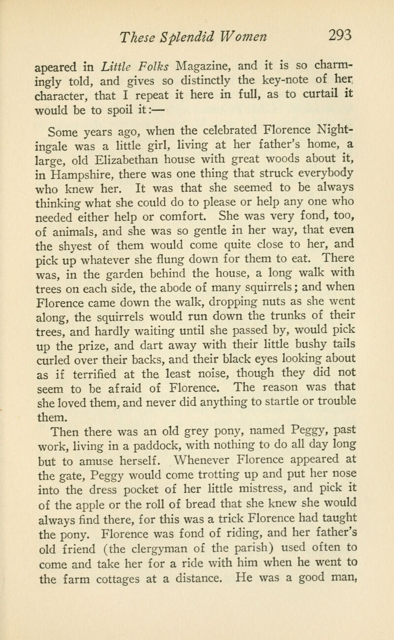 apeared in Little Folks Magazine, and it is so charm- ingly told, and gives so distinctly the key-note of her character, that I repeat it here in full, as to curtail it would be to spoil it:— Some years ago, when the celebrated Florence Night- ingale was a little girl, living at her father's home, a large, old Elizabethan house with great woods about it, in Hampshire, there was one thing that struck everybody who knew her. It was that she seemed to be always thinking what she could do to please or help any one who needed either help or comfort. She was very fond, too, of animals, and she was so gentle in her way, that even the shyest of them would come quite close to her, and pick up whatever she flung down for them to eat. There was, in the garden behind the house, a long walk with trees on each side, the abode of many squirrels; and when Florence came down the walk, dropping nuts as she went along, the squirrels would run down the trunks of their trees, and hardly waiting until she passed by, would pick up the prize, and dart away with their little bushy tails curled over their backs, and their black eyes looking about as if terrified at the least noise, though they did not seem to be afraid of Florence. The reason was that she loved them, and never did anything to startle or trouble them. Then there was an old grey pony, named Peggy, past work, living in a paddock, with nothing to do all day long but to amuse herself. Whenever Florence appeared at the gate, Peggy would come trotting up and put her nose into the dress pocket of her litde mistress, and pick it of the apple or the roll of bread that she knew she would always find there, for this was a trick Florence had taught the pony. Florence was fond of riding, and her father's old friend (the clergyman of the parish) used often to come and take her for a ride with him when he went to the farm cottages at a distance. He was a good man,