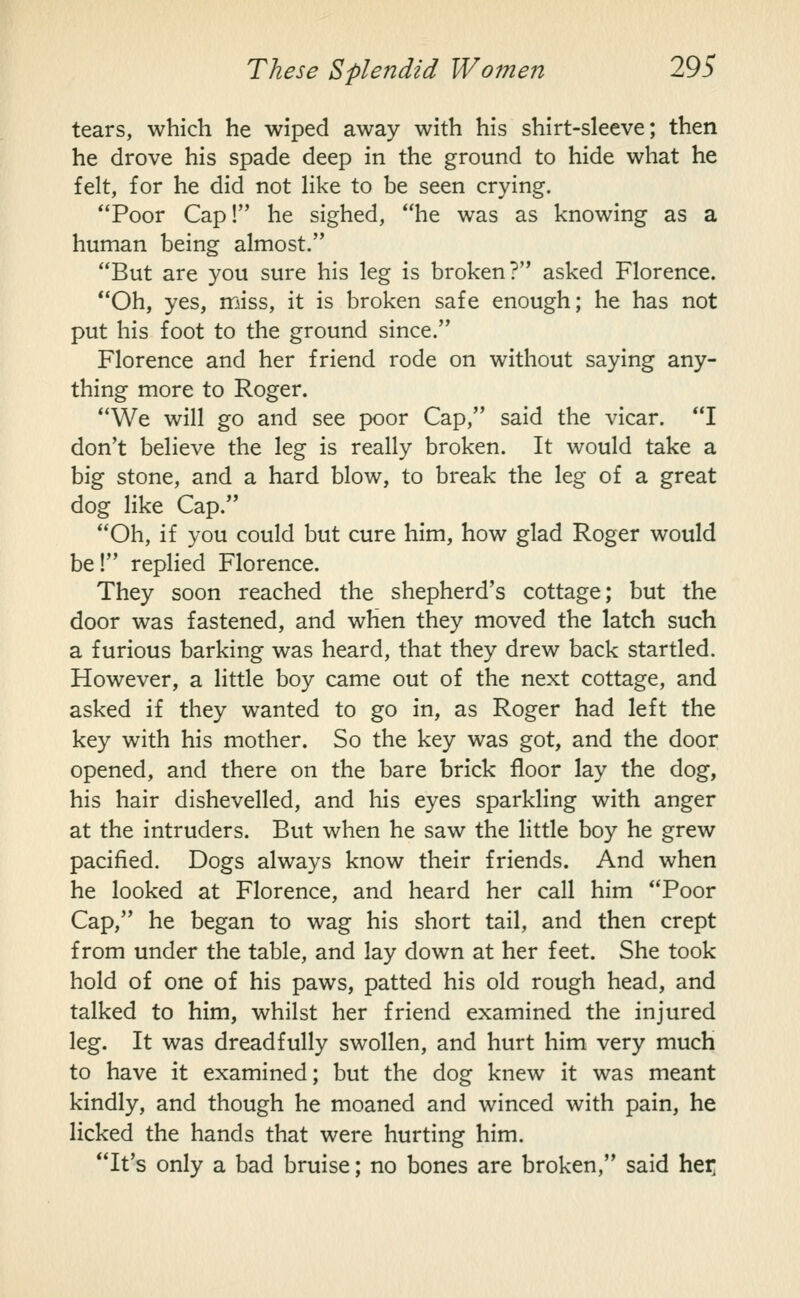 tears, which he wiped away with his shirt-sleeve; then he drove his spade deep in the ground to hide what he felt, for he did not like to be seen crying. Poor Cap! he sighed, he was as knowing as a human being almost. But are you sure his leg is broken? asked Florence. Oh, yes, miss, it is broken safe enough; he has not put his foot to the ground since. Florence and her friend rode on without saying any- thing more to Roger. We will go and see poor Cap, said the vicar. I don't believe the leg is really broken. It would take a big stone, and a hard blow, to break the leg of a great dog like Cap. Oh, if you could but cure him, how glad Roger would be! replied Florence. They soon reached the shepherd's cottage; but the door was fastened, and when they moved the latch such a furious barking was heard, that they drew back startled. However, a little boy came out of the next cottage, and asked if they wanted to go in, as Roger had left the key with his mother. So the key was got, and the door opened, and there on the bare brick floor lay the dog, his hair dishevelled, and his eyes sparkling with anger at the intruders. But when he saw the little boy he grew pacified. Dogs always know their friends. And when he looked at Florence, and heard her call him Poor Cap, he began to wag his short tail, and then crept from under the table, and lay down at her feet. She took hold of one of his paws, patted his old rough head, and talked to him, whilst her friend examined the injured leg. It was dreadfully swollen, and hurt him very much to have it examined; but the dog knew it was meant kindly, and though he moaned and winced with pain, he licked the hands that were hurting him. It's only a bad bruise; no bones are broken, said hex;