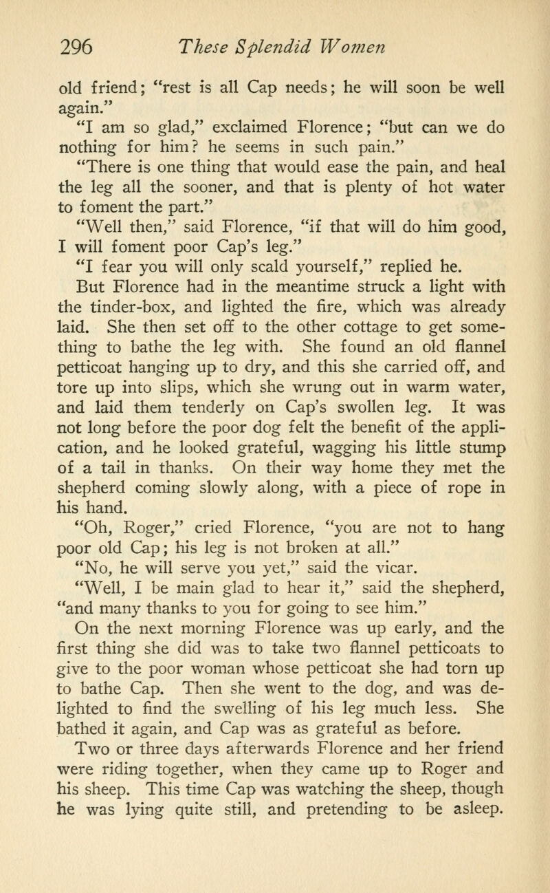old friend; rest is all Cap needs; he will soon be well again. I am so glad/' exclaimed Florence; but can we do nothing for him? he seems in such pain. There is one thing that would ease the pain, and heal the leg all the sooner, and that is plenty of hot water to foment the part. Well then, said Florence, if that will do him good, I will foment poor Cap's leg. I fear you will only scald yourself, replied he. But Florence had in the meantime struck a light with the tinder-box, and lighted the fire, which was already laid. She then set off to the other cottage to get some- thing to bathe the leg with. She found an old flannel petticoat hanging up to dry, and this she carried off, and tore up into slips, which she wrung out in warm water, and laid them tenderly on Cap's swollen leg. It was not long before the poor dog felt the benefit of the appli- cation, and he looked grateful, wagging his little stump of a tail in thanks. On their way home they met the shepherd coming slowly along, with a piece of rope in his hand. Oh, Roger, cried Florence, you are not to hang poor old Cap; his leg is not broken at all. No, he will serve you yet, said the vicar. Well, I be main glad to hear it, said the shepherd, and many thanks to you for going to see him. On the next morning Florence was up early, and the first thing she did was to take two flannel petticoats to give to the poor woman whose petticoat she had torn up to bathe Cap. Then she went to the dog, and was de- lighted to find the swelling of his leg much less. She bathed it again, and Cap was as grateful as before. Two or three days afterwards Florence and her friend were riding together, when they came up to Roger and his sheep. This time Cap was watching the sheep, though he was lying quite still, and pretending to be asleep.