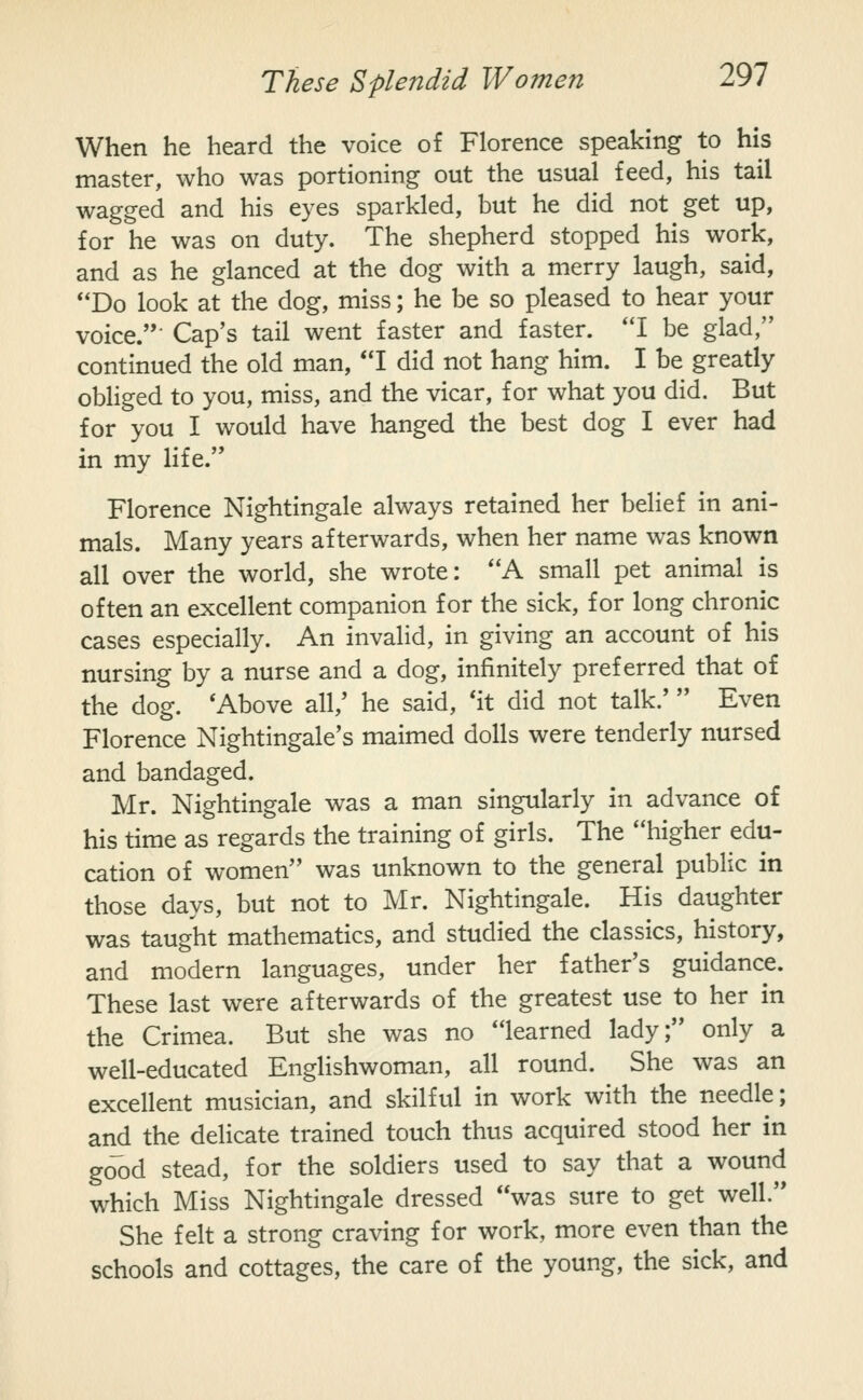 When he heard the voice of Florence speaking to his master, who was portioning out the usual feed, his tail wagged and his eyes sparkled, but he did not get up, for he was on duty. The shepherd stopped his work, and as he glanced at the dog with a merry laugh, said, Do look at the dog, miss; he be so pleased to hear your voice. Cap's tail went faster and faster. I be glad, continued the old man, I did not hang him. I be greatly obHged to you, miss, and the vicar, for what you did. But for you I would have hanged the best dog I ever had in my life. Florence Nightingale always retained her belief in ani- mals. Many years afterwards, when her name was known all over the world, she wrote: A small pet animal is often an excellent companion for the sick, for long chronic cases especially. An invalid, in giving an account of his nursing by a nurse and a dog, infinitely preferred that of the dog. 'Above all,' he said, 'it did not talk.' Even Florence Nightingale's maimed dolls were tenderly nursed and bandaged. Mr. Nightingale was a man singularly in advance of his time as regards the training of girls. The higher edu- cation of women was unknown to the general public in those days, but not to Mr. Nightingale. His daughter was taught mathematics, and studied the classics, history, and modern languages, under her father's guidance. These last were afterwards of the greatest use to her in the Crimea. But she was no learned lady; only a well-educated Englishwoman, all round. She was an excellent musician, and skilful in work with the needle; and the delicate trained touch thus acquired stood her in good stead, for the soldiers used to say that a wound which Miss Nightingale dressed was sure to get well. She felt a strong craving for work, more even than the schools and cottages, the care of the young, the sick, and