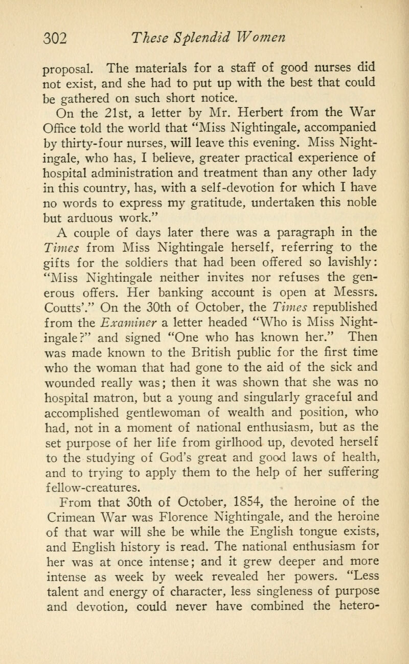proposal. The materials for a staff of good nurses did not exist, and she had to put up with the best that could be gathered on such short notice. On the 21st, a letter by Mr. Herbert from the War Office told the world that Miss Nightingale, accompanied by thirty-four nurses, will leave this evening. Miss Night- ingale, who has, I believe, greater practical experience of hospital administration and treatment than any other lady in this country, has, with a self-devotion for which I have no words to express my gratitude, undertaken this noble but arduous work. A couple of days later there was a paragraph in the Times from Miss Nightingale herself, referring to the gifts for the soldiers that had been offered so lavishly: Miss Nightingale neither invites nor refuses the gen- erous offers. Her banking account is open at Messrs. Coutts'. On the 30th of October, the Times republished from the Examiner a letter headed Who is Miss Night- ingale? and signed One who has known her. Then was made known to the British pubHc for the first time who the woman that had gone to the aid of the sick and wounded really was; then it was shown that she was no hospital matron, but a young and singularly graceful and accomplished gentlewoman of wealth and position, who had, not in a moment of national enthusiasm, but as the set purpose of her life from girlhood up, devoted herself to the studying of God's great and good laws of health, and to trying to apply them to the help of her suffering fellow-creatures. From that 30th of October, 1854, the heroine of the Crimean War was Florence Nightingale, and the heroine of that war will she be while the English tongue exists, and English history is read. The national enthusiasm for her was at once intense; and it grew deeper and more intense as week by week revealed her powers. Less talent and energy of character, less singleness of purpose and devotion, could never have combined the hetero-