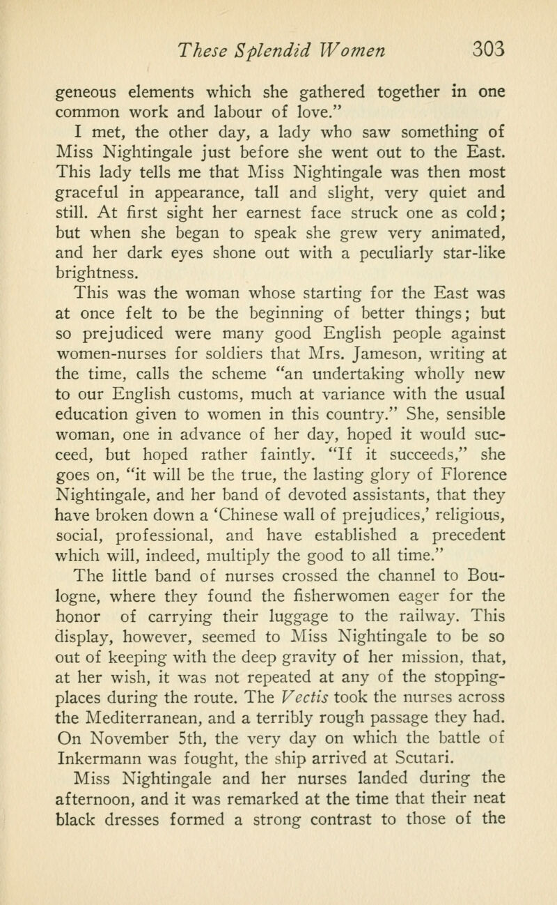 geneous elements which she gathered together in one common work and labour of love. I met, the other day, a lady who saw something of Miss Nightingale just before she went out to the East. This lady tells me that Miss Nightingale was then most graceful in appearance, tall and slight, very quiet and still. At first sight her earnest face struck one as cold; but when she began to speak she grew very animated, and her dark eyes shone out with a peculiarly star-like brightness. This was the woman whose starting for the East was at once felt to be the beginning of better things; but so prejudiced were many good English people against women-nurses for soldiers that Mrs. Jameson, writing at the time, calls the scheme an undertaking wholly new to our English customs, much at variance with the usual education given to women in this country. She, sensible woman, one in advance of her day, hoped it would suc- ceed, but hoped rather faintly. If it succeeds, she goes on, it will be the true, the lasting glory of Florence Nightingale, and her band of devoted assistants, that they have broken down a 'Chinese wall of prejudices,' religious, social, professional, and have established a precedent which will, indeed, multiply the good to all time. The little band of nurses crossed the channel to Bou- logne, where they found the fisherwomen eager for the honor of carrying their luggage to the railway. This display, however, seemed to Miss Nightingale to be so out of keeping with the deep gravity of her mission, that, at her wish, it was not repeated at any of the stopping- places during the route. The Vectis took the nurses across the Mediterranean, and a terribly rough passage they had. On November 5th, the very day on which the battle of Inkermann was fought, the ship arrived at Scutari. Miss Nightingale and her nurses landed during the afternoon, and it was remarked at the time that their neat black dresses formed a strong contrast to those of the