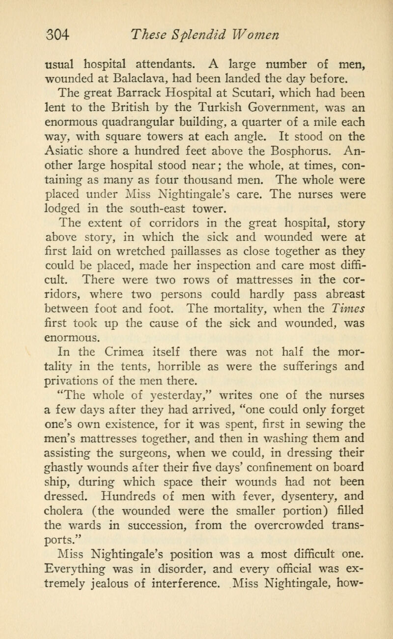 usual hospital attendants. A large number of men, wounded at Balaclava, had been landed the day before. The great Barrack Hospital at Scutari, which had been lent to the British by the Turkish Government, was an enormous quadrangular building, a quarter of a mile each way, with square towers at each angle. It stood on the Asiatic shore a hundred feet above the Bosphorus. An- other large hospital stood near; the whole, at times, con- taining as many as four thousand men. The whole were placed under Miss Nightingale's care. The nurses were lodged in the south-east tower. The extent of corridors in the great hospital, story above story, in which the sick and wounded were at first laid on wretched paillasses as close together as they could be placed, made her inspection and care most diffi- cult. There were two rows of mattresses in the cor- ridors, where two persons could hardly pass abreast between foot and foot. The mortality, when the Times first took up the cause of the sick and wounded, was enorm.ous. In the Crimea itself there was not half the mor- tality in the tents, horrible as were the sufferings and privations of the men there. The whole of yesterday, writes one of the nurses a few days after they had arrived, one could only forget one's own existence, for it was spent, first in sewing the men's mattresses together, and then in washing them and assisting the surgeons, when we could, in dressing their ghastly wounds after their five days' confinement on board ship, during which space their wounds had not been dressed. Hundreds of men with fever, dysentery, and cholera (the wounded were the smaller portion) filled the wards in succession, from the overcrowded trans- ports. Miss Nightingale's position was a most difficult one. Everything was in disorder, and every official was ex- tremely jealous of interference. Miss Nightingale, how-
