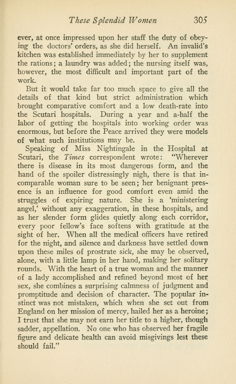 ever, at once impressed upon her staff the duty of obey- ing the doctors' orders, as she did herself. An invalid's kitchen was established immediately by her to supplement the rations; a laundry was added; the nursing itself was, however, the most difficult and important part of the work. But it would take far too much space to give all the details of that kind but strict administration which brought comparative comfort and a low death-rate into the Scutari hospitals. During a year and a-half the labor of getting the hospitals into working order was enormous, but before the Peace arrived they were models of what such institutions may be. Speaking of Miss Nightingale in the Hospital at Scutari, the Times correspondent wrote: Wherever there is disease in its most dangerous form, and the hand of the spoiler distressingly nigh, there is that in- comparable woman sure to be seen; her benignant pres- ence is an influence for good comfort even amid the struggles of expiring nature. She is a 'ministering angel,' without any exaggeration, in these hospitals, and as her slender form glides quietly along each corridor, every poor fellow's face softens with gratitude at the sight of her. When all the medical officers have retired for the night, and silence and darkness have settled down upon these miles of prostrate sick, she may be observed, alone, with a little lamp in her hand, making her solitary rounds. With the heart of a true woman and the manner of a lady accomplished and refined beyond most of her sex, she combines a surprising calmness of judgment and promptitude and decision of character. The popular in- stinct was not mistaken, which when she set out from England on her mission of mercy, hailed her as a heroine; I trust that she may not earn her title to a higher, though sadder, appellation. No one who has observed her fragile figure and delicate health can avoid misgivings lest these should fail.
