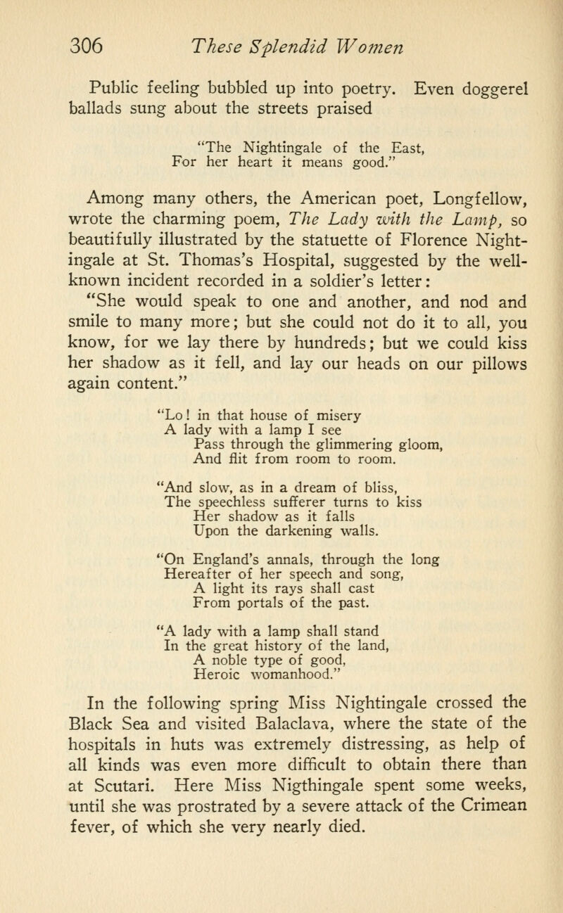 Public feeling bubbled up into poetry. Even doggerel ballads sung about the streets praised The Nightingale of the East, For her heart it means good. Among many others, the American poet, Longfellow, wrote the charming poem, The Lady with the Lamp, so beautifully illustrated by the statuette of Florence Night- ingale at St. Thomas's Hospital, suggested by the well- known incident recorded in a soldier's letter: She would speak to one and another, and nod and smile to many more; but she could not do it to all, you know, for we lay there by hundreds; but we could kiss her shadow as it fell, and lay our heads on our pillows again content. Lo! in that house of misery A lady with a lamp I see Pass through the glimmering gloom, And flit from room to room. And slow, as in a dream of bliss, The speechless sufferer turns to kiss Her shadow as it falls Upon the darkening walls. On England's annals, through the long Hereafter of her speech and song, A light its rays shall cast From portals of the past. A lady with a lamp shall stand In the great history of the land, A noble type of good, Heroic womanhood. In the following spring Miss Nightingale crossed the Black Sea and visited Balaclava, where the state of the hospitals in huts was extremely distressing, as help of all kinds was even more difificult to obtain there than at Scutari. Here Miss Nigthingale spent some weeks, until she was prostrated by a severe attack of the Crimean fever, of which she very nearly died.