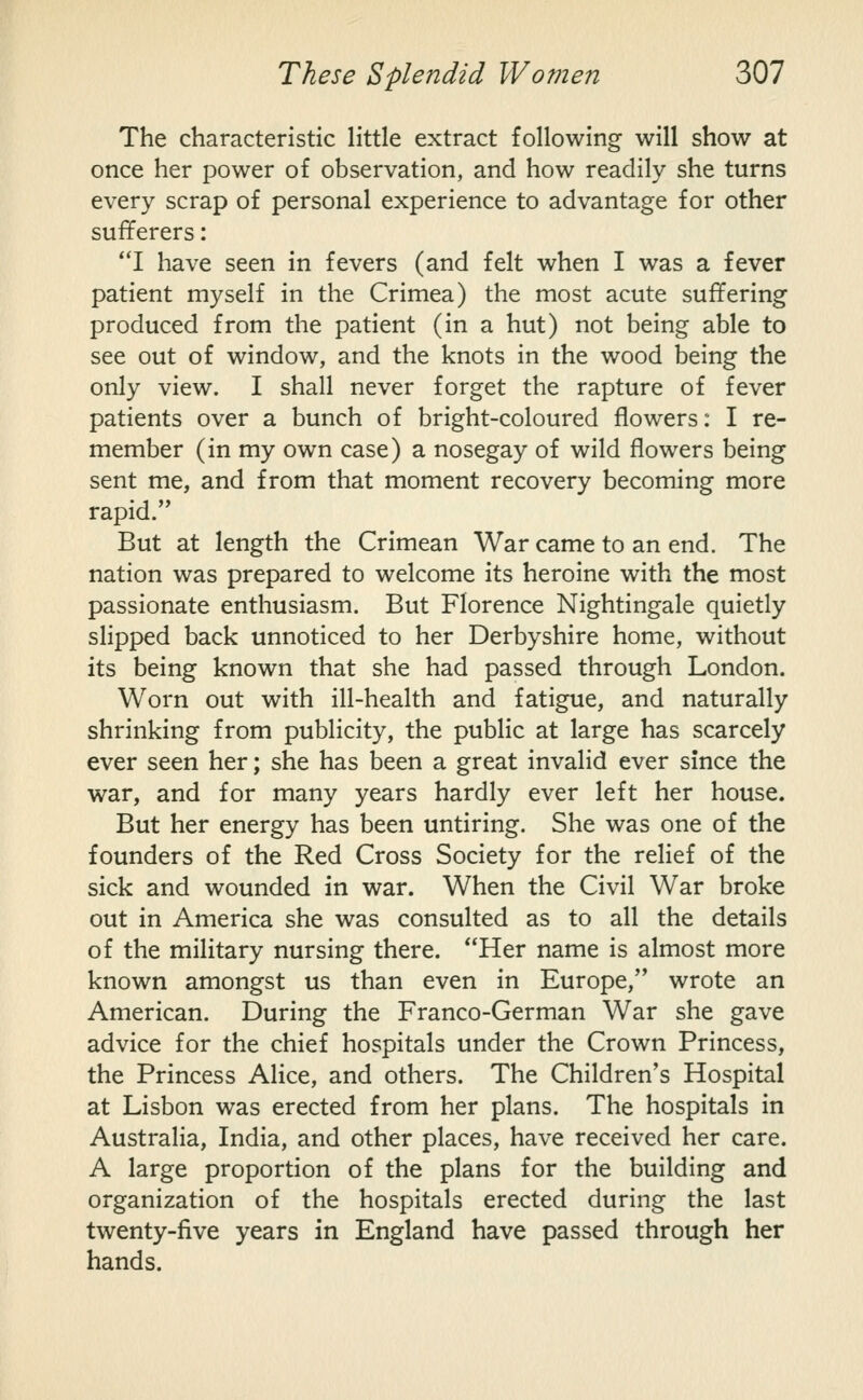 The characteristic little extract following will show at once her power of observation, and how readily she turns every scrap of personal experience to advantage for other sufferers: I have seen in fevers (and felt when I was a fever patient myself in the Crimea) the most acute suffering produced from the patient (in a hut) not being able to see out of window, and the knots in the wood being the only view. I shall never forget the rapture of fever patients over a bunch of bright-coloured flowers: I re- member (in my own case) a nosegay of wild flowers being sent me, and from that moment recovery becoming more rapid. But at length the Crimean War came to an end. The nation was prepared to welcome its heroine with the most passionate enthusiasm. But Florence Nightingale quietly slipped back unnoticed to her Derbyshire home, without its being known that she had passed through London. Worn out with ill-health and fatigue, and naturally shrinking from publicity, the public at large has scarcely ever seen her; she has been a great invalid ever since the war, and for many years hardly ever left her house. But her energy has been untiring. She was one of the founders of the Red Cross Society for the relief of the sick and wounded in war. When the Civil War broke out in America she was consulted as to all the details of the military nursing there. Her name is almost more known amongst us than even in Europe, wrote an American. During the Franco-German War she gave advice for the chief hospitals under the Crown Princess, the Princess Alice, and others. The Children's Hospital at Lisbon was erected from her plans. The hospitals in Australia, India, and other places, have received her care. A large proportion of the plans for the building and organization of the hospitals erected during the last twenty-five years in England have passed through her hands.