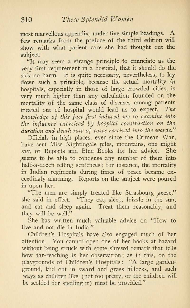 most marvellous appendix, under five simple headings. A few remarks from the preface of the third edition will show with what patient care she had thought out the subject. It may seem a strange principle to enunciate as the very first requirement in a hospital, that it should do the sick no harm. It is quite necessary, nevertheless, to lay down such a principle, because the actual mortality in hospitals, especially in those of large crowded cities, is very much higher than any calculation founded on the mortality of the same class of diseases among patients treated out of hospital would lead us to expect. The knowledge of this fact first induced me to examine into the influence exercised by hospital construction on the duration and death-rate of cases received into the wards Of^cials in high places, ever since the Crimean War, have sent Miss Nightingale piles, mountains, one might say, of Reports and Blue Books for her advice. She I seems to be able to condense any number of them into half-a-dozen telling sentences; for instance, the mortality in Indian regiments during times of peace became ex- ceedingly alarming. Reports on the subject were poured in upon her. The men are simply treated like Strasbourg geese, she said in effect. They eat, sleep, frizzle in the sun, and eat and sleep again. Treat them reasonably, and they will be well. She has v/ritten much valuable advice on How to live and not die in India. Children's Hospitals have also engaged much of her attention. You cannot open one of her books at hazard without being struck with some shrewd remark that tells how far-reaching is her observation; as in this, on the playgrounds of Children's Hospitals: A large garden- ground, laid out in sward and grass hillocks, and such ways as children like (not too pretty, or the children will be scolded for spoiling it) must be provided.