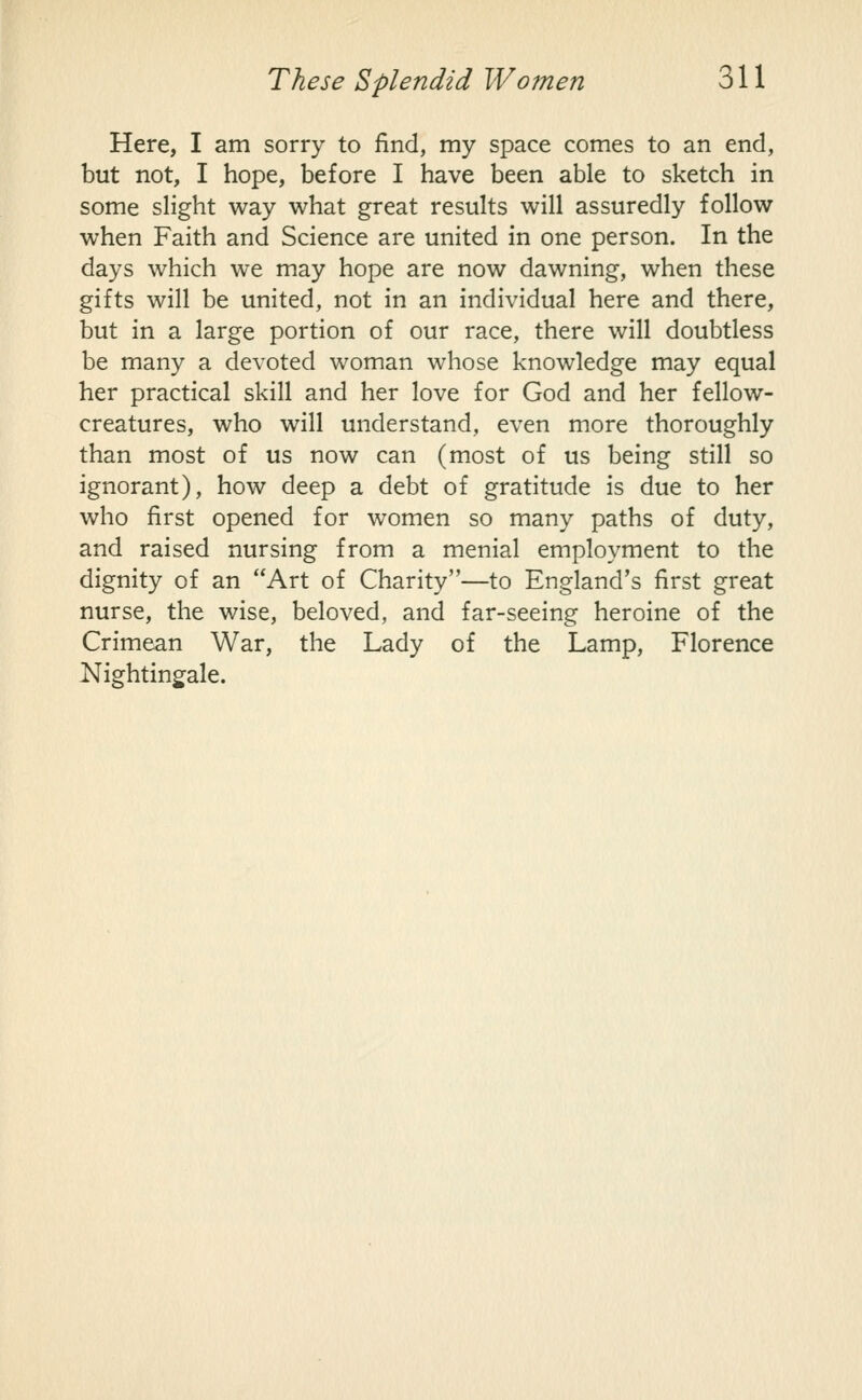 Here, I am sorry to find, my space comes to an end, but not, I hope, before I have been able to sketch in some slight way what great results will assuredly follow when Faith and Science are united in one person. In the days which we may hope are now dawning, when these gifts will be united, not in an individual here and there, but in a large portion of our race, there will doubtless be many a devoted woman whose knowledge may equal her practical skill and her love for God and her fellow- creatures, who will understand, even more thoroughly than most of us now can (most of us being still so ignorant), how deep a debt of gratitude is due to her who first opened for women so many paths of duty, and raised nursing from a menial employment to the dignity of an Art of Charity—to England's first great nurse, the wise, beloved, and far-seeing heroine of the Crimean War, the Lady of the Lamp, Florence Nightingale.