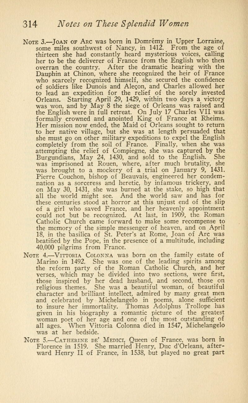 Note 3.—Joan of Arc was born in Domremy in Upper Lorraine, some miles southwest of Nancy, in 1412. _ From the age of thirteen she had constantly heard mysterious voices, calling her to be the deliverer of France from the English who then overran the country. After the dramatic hearing with the Dauphin at Chinon, where she recognized the heir of France who scarcely recognized himself, she secured the confidence of soldiers like Dunois and Alegon, and Charles allowed her to lead an expedition for the relief of the sorely invested Orleans. Starting April 29, 1429, within two days a victory was won, and by May 8 the siege of Orleans was raised and the English were in full retreat. On July 17 Charles VII was formally crowned and anointed King of France at Rheims. Her mission now ended, the Maid of Orleans sought to return to her native village, but she was at length persuaded that she must go on other military expeditions to expel the English completely from the soil of France. Finally, when she was attempting the relief of Compiegne, she was captured by the Burgundians, May 24, 1430, and sold to the English. She was imprisoned at Rouen, where, after much brutality, she was brought to a mockery of a trial on January 9, 1431. Pierre Couchon, bishop of Beauvais, engineered her condem- nation as a sorceress and heretic, by infamous trickery, and on May 30, 1431. she was burned at the stake, so high that all the world might see. And the world saw and has for these centuries stood at horror at this unjust end of the slip of a girl who saved France, and her heavenly appointment could not but be recognized. At last, in 1909, the Roman Catholic Church came forward to make some recompense to the memory of the simple messenger of heaven, and on April 18, in the basilica of St. Peter's at Rome, Joan of Arc was beatified by the Pope, in the presence of a multitude, including 40,000 pilgrims from France. Note 4.—Vittoria Coloxna was born on the family estate of Marino in 1492. She was one of the leading spirits among the reform party of the Roman Catholic Church, and her verses, which may be divided into two sections, were first, those inspired by her dead husband, and second, those on religious themes. She was a beautiful woman, of beautiful character and brilliant intellect, admired by many great men and celebrated by Michelangelo in poems, alone sufficient to insure her immortality. Thomas Adolphus Trollope has given in his biography a romantic picture of the greatest woman poet of her age and one of the most outstanding of all ages. When Vittoria Colonna died in 1547, Michelangelo was at her bedside. Note 5.—Catherine de' Medici, Queen of France, was born in Florence in 1519. She married Henry, Due d'Orleans, after- ward Henry II of France, in 1538, but played no great part