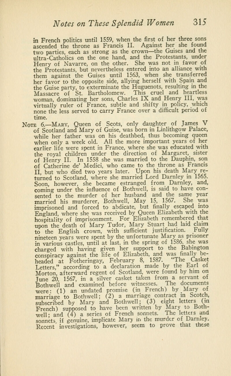 in French politics until 1559, when the first of her three sons ascended the throne as Francis II. Against her she found two parties, each as strong as the crown—the Guises and the ultra-Catholics on the one hand, and the Protestants, under Henry of Navarre, on the other. She was not in favor oi the Protestants, but nevertheless entered into an alliance with them against the Guises until 1563, when she transferred her favor to the opposite side, allying herself with Spain and the Guise party, to exterminate the Huguenots, resulting in the Massacre of St. Bartholomew. This cruel and heartless woman, dominating her sons, Charles IX and Henry III, was virtually ruler of France, subtle and shifty in policy, which none the less served to carry France over a difficult period of time. Note 6.—Mary, Queen of Scots, only daughter of James V of Scotland and Mary of Guise, was born in Linlithgow Palace, while her father was on his deathbed, thus becoming queen when only a week old. All the more important years of her earlier life were spent in France, where she was educated with the royal children under the direction of Margaret, sister of Henry II. In 1558 she was married to the Dauphin, son of Catherine de' Medici, who came to the throne as Francis II, but who died two years later. Upon his death Mary re- turned to Scotland, where she married Lord Darnley in 1565. Soon, however, she became estranged from Darnley, and, coming under the influence of Bothwell, is said to have con- sented to the murder of her husband and the same year married his murderer, Bothwell, May 15, 1567. She was imprisoned and forced to abdicate, but finally escaped into England, where she was received by Queen Elizabeth with the hospitality of imprisonment. For Elizabeth remembered that upon the death of Mary Tudor, Mary Stuart had laid claim to the English crown, with sufficient justification. Fully nineteen years were spent by the unfortunate Mary as prisoner in various castles, until at last, in the spring of 1586. she was charged with having given her support to the Babington conspiracy against the life of Elizabeth, and was finally be- headed at Fotheringay, February 8, 1587. 'The Casket Letters, according to a declaration made by the Earl of Morton, afterward regent of Scotland, were found by him on June 20 1567, in a silver casket taken from a servant of Bothwell and examined before witnesses. The documents were- (1) an undated promise (in French) by Mary of marriage to Bothwell; (2) a marriage contract in Scotch, subscribed by Mary and Bothwell; (3) eight letters (in French) supposed to have been written by Mary to Both- well' and (4) a series of French sonnets. The letters and sonnets if genuine, implicate Mary ir. the murder of Darnley. Recent' investigations, however, seem to prove that these