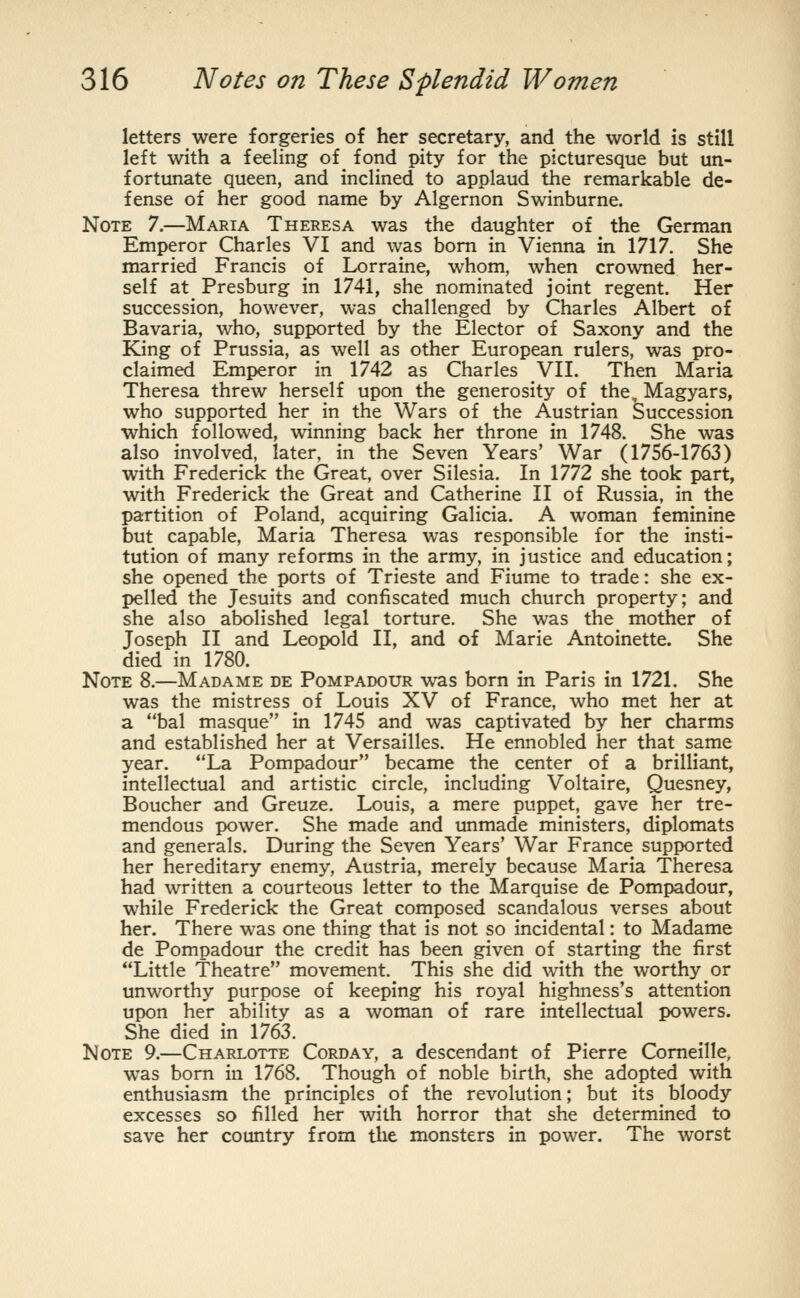 letters were forgeries of her secretary, and the world is still left with a feeling of fond pity for the picturesque but un- fortunate queen, and inclined to applaud the remarkable de- fense of her good name by Algernon Swinburne. Note 7.—Maria Theresa was the daughter of the German Emperor Charles VI and was bom in Vienna in 1717. She married Francis of Lorraine, whom, when crowned her- self at Presburg in 1741, she nominated joint regent. Her succession, however, was challenged by Charles Albert of Bavaria, who, supported by the Elector of Saxony and the King of Prussia, as well as other European rulers, was pro- claimed Emperor in 1742 as Charles VII. Then Maria Theresa threw herself upon the generosity of the, Magyars, who supported her in the Wars of the Austrian Succession which followed, winning back her throne in 1748. She was also involved, later, in the Seven Years' War (1756-1763) with Frederick the Great, over Silesia. In 1772 she took part, with Frederick the Great and Catherine 11 of Russia, in the partition of Poland, acquiring Galicia. A woman feminine but capable, Maria Theresa was responsible for the insti- tution of many reforms in the army, in justice and education; she opened the ports of Trieste and Fiume to trade: she ex- pelled the Jesuits and confiscated much church property; and she also abolished legal torture. She was the mother of Joseph II and Leopold II, and of Marie Antoinette. She died in 1780. Note 8.—Madame de Pompadour was born in Paris in 1721. She was the mistress of Louis XV of France, who met her at a bal masque in 1745 and was captivated by her charms and established her at Versailles. He ennobled her that same year. La Pompadour became the center of a brilliant, intellectual and artistic circle, including Voltaire, Quesney, Boucher and Greuze. Louis, a mere puppet, gave her tre- mendous power. She made and unmade ministers, diplomats and generals. During the Seven Years' War France supported her hereditary enemy, Austria, merely because Maria Theresa had written a courteous letter to the Marquise de Pompadour, while Frederick the Great composed scandalous verses about her. There was one thing that is not so incidental: to Madame de Pompadour the credit has been given of starting the first Little Theatre movement. This she did with the worthy or unworthy purpose of keeping his royal highness's attention upon her ability as a woman of rare intellectual powers. She died in 1763. Note 9.—Charlotte Corday, a descendant of Pierre Comeille, was born in 1768. ^ Though of noble birth, she adopted with enthusiasm the principles of the revolution; but its bloody excesses so filled her with horror that she determined to save her country from the monsters in power. The worst