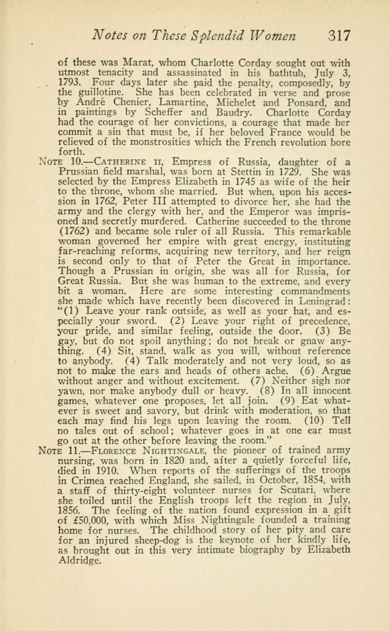 of these was Marat, whom Charlotte Corday sought out with utmost tenacity and assassinated in his bathtub, July 3, . 1793. Four days later she paid the penalty, composedly, by the guillotine. She has been celebrated in verse and prose by Andre Chenier, Lamartine, Michelet and Ponsard, and in paintings by Scheffer and Baudry. Charlotte Corday had the courage of her convictions, a courage that made her commit a sin that must be, if her beloved France would be relieved of the monstrosities which the French revolution bore forth. Note 10.—Catherine ii, Empress of Russia, daughter of a Prussian field marshal, was born at Stettin in 1729. She was selected by the Empress Elizabeth in 1745 as wife of the heir to the throne, whom she married. But when, upon his acces- sion in 1762, Peter III attempted to divorce her, she had the army and the clergy with her, and the Emperor was impris- oned and secretly murdered. Catherine succeeded to the throne (1762) and became sole ruler of all Russia. This remarkable woman governed her empire with great energy, instituting far-reaching reforms, acquiring new territory, and her reign is second only to that of Peter the Great in importance. Though a Prussian in origin, she was all for Russia, for Great Russia. But she was human to the extreme, and every bit a woman. Here are some interesting commandments she made which have recently been discovered in Leningrad: (1) Leave your rank outside, as well as your hat, and es- pecially your sword. (2) Leave your right of precedence, your pride, and similar feeling, outside the door. (3) Be gay, but do not spoil anything; do not break or gnaw any- thing. (4) Sit, stand, walk as you will, without reference to anybody. (4) Talk moderately and not very loud, so as not to make the ears and heads of others ache. (6) Argue without anger and without excitement. (7) Neither sigh nor yawn, nor make anybody dull or heavy. (8) In all innocent games, whatever one proposes, let all join. (9) Eat what- ever is sweet and savory, but drink with moderation, so that each may find his legs upon leaving the room. (10) Tell no tales out of school; whatever goes in at one ear must go out at the other before leaving the room. Note 11.—Florence Nightingale, the pioneer of trained army nursing, was born in 1820 and, after a quietly forceful life, died in 1910. When reports of the sufferings of the troops in Crimea reached England, she sailed, in October, 1854, with a staff of thirty-eight volunteer nurses for Scutari, where she toiled until the English troops left the region in July, 1856. The feeling of the nation found expression in a gift of £50,000, with which Miss Nightingale founded a training home for nurses. The childhood story of her pity and care for an injured sheep-dog is the keynote of her kindly life, as brought out in this very intimate biography by Elizabeth Aldridge.