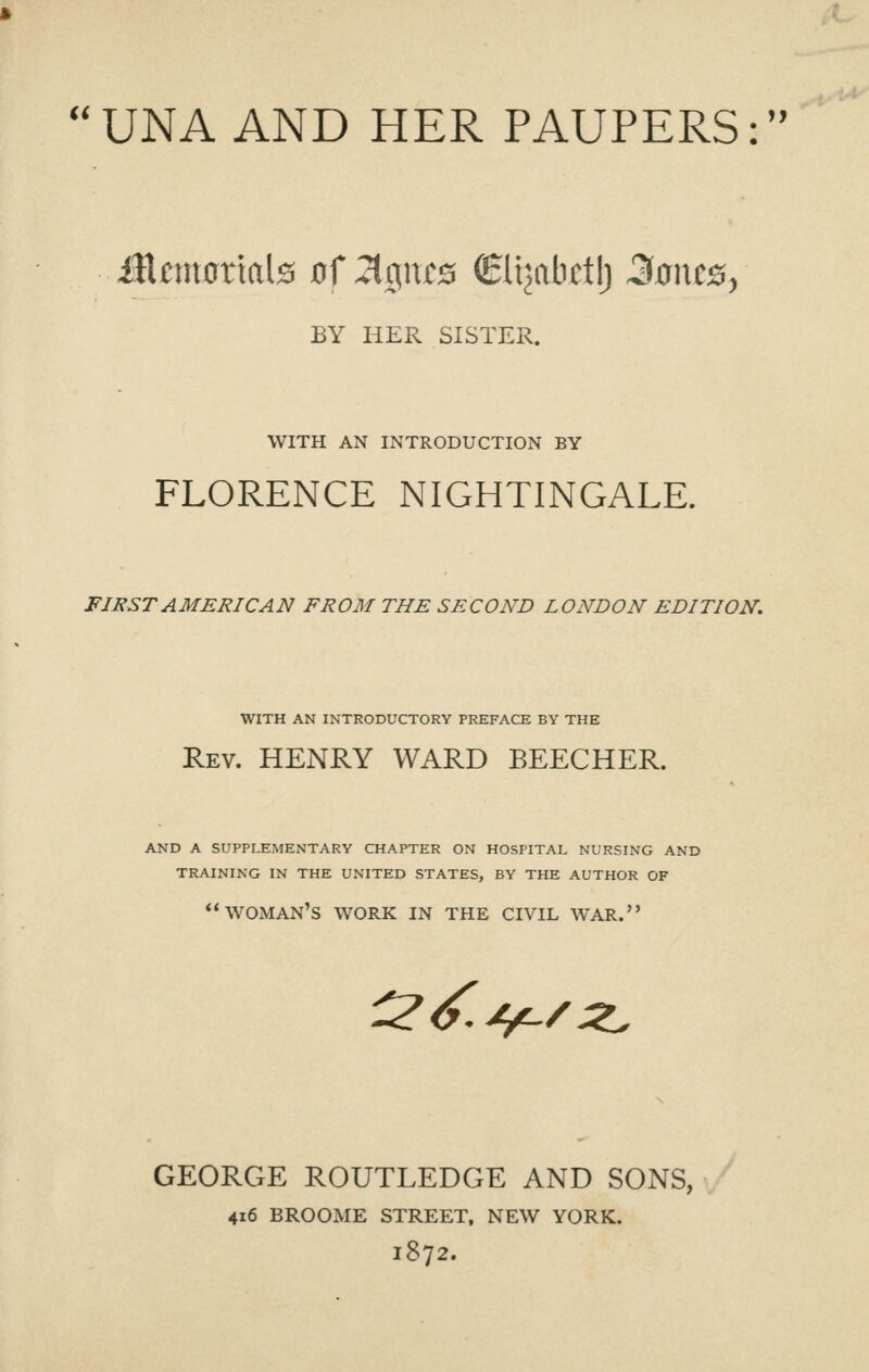 i( UNA AND HER PAUPERS: BY HER SISTER. WITH AN INTRODUCTION BY FLORENCE NIGHTINGALE. FIRST AMERICAN FROM THE SECOND LONDON EDITION. WITH AN INTRODUCTORY PREFACE BY THE Rev. henry WARD BEECHER. AND A SUPPLEMENTARY CHAPTER ON HOSPITAL NURSING AND TRAINING IN THE UNITED STATES, BY THE AUTHOR OF woman's work in the civil war. r?<^>j^/^ GEORGE ROUTLEDGE AND SONS, 416 BROOME STREET, NEW YORK. 1872.