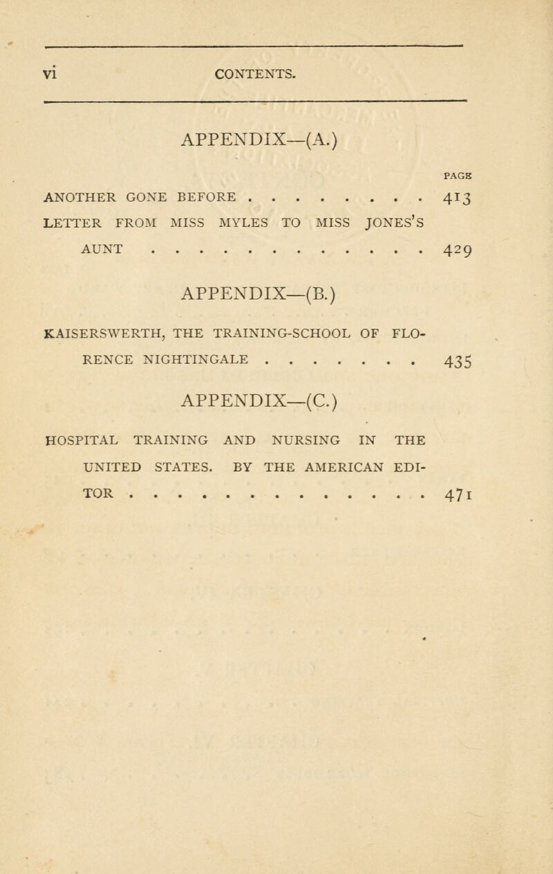 APPENDIX—(A.) PAGS ANOTHER GONE BEFORE 413 LETTER FROM MISS MYLES TO MISS JONES'S AUNT 429 APPENDIX—(B.) KAISERSWERTH, THE TRAINING-SCHOOL OF FLO- RENCE NIGHTINGALE 435 APPENDIX—(C.) HOSPITAL TRAINING AND NURSING IN THE UNITED STATES. BY THE AMERICAN EDI- TOR 471