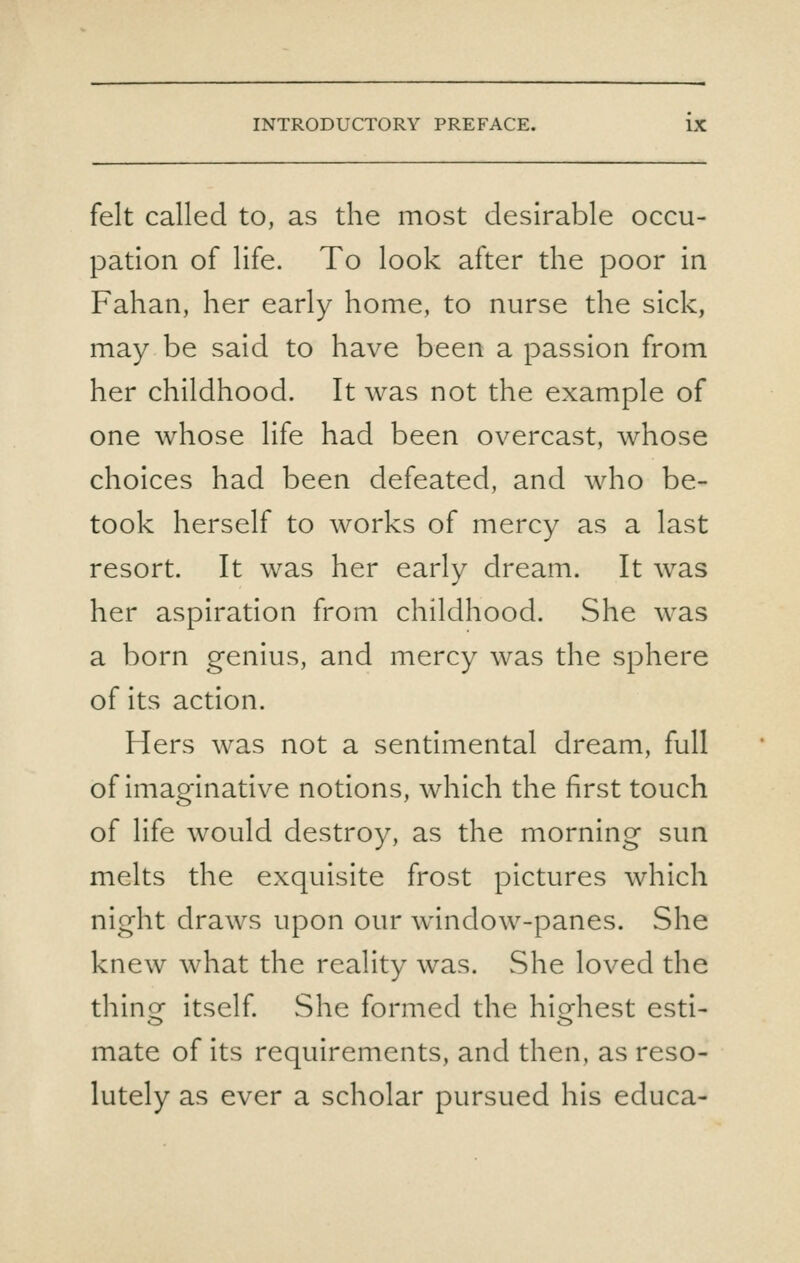 felt called to, as the most desirable occu- pation of life. To look after the poor in Fahan, her early home, to nurse the sick, may be said to have been a passion from her childhood. It was not the example of one whose life had been overcast, whose choices had been defeated, and who be- took herself to works of mercy as a last resort. It was her early dream. It was her aspiration from childhood. She was a born genius, and mercy was the sphere of its action. Hers was not a sentimental dream, full of imaginative notions, which the first touch of life would destroy, as the morning sun melts the exquisite frost pictures which night draws upon our window-panes. She knew what the reality was. vShe loved the thin or itself She formed the highest esti- mate of its requirements, and then, as reso- lutely as ever a scholar pursued his educa-