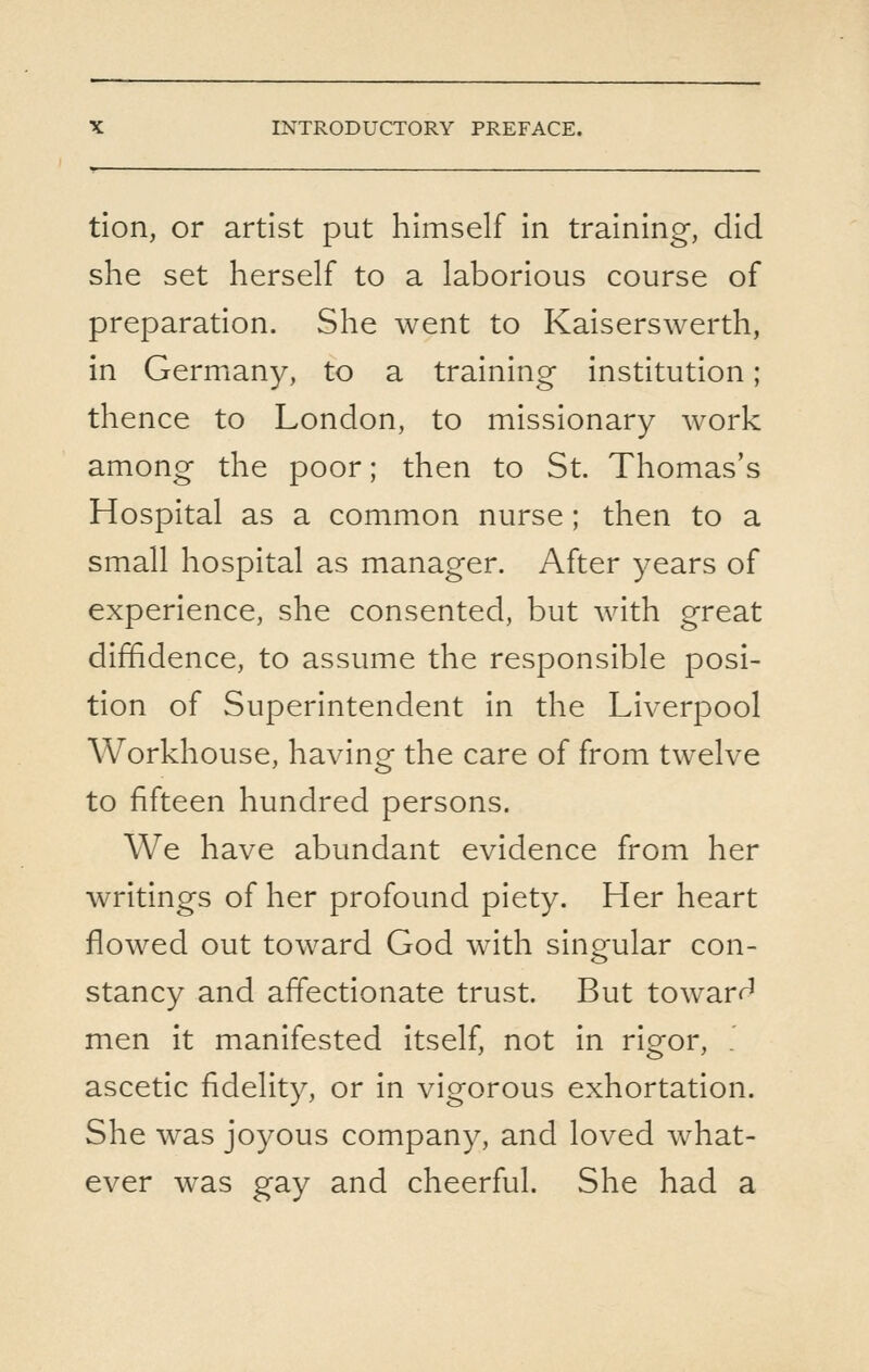 tion, or artist put himself in training, did she set herself to a laborious course of preparation. She went to Kaiserswerth, in Germany, to a training institution; thence to London, to missionary work among the poor; then to St. Thomas's Hospital as a common nurse; then to a small hospital as manager. After years of experience, she consented, but with great diffidence, to assume the responsible posi- tion of Superintendent in the Liverpool Workhouse, having the care of from twelve to fifteen hundred persons. We have abundant evidence from her writings of her profound piety. Her heart flowed out toward God with singular con- stancy and affectionate trust. But toward men it manifested itself, not in rigor, ' ascetic fidelity, or in vigorous exhortation. She was joyous company, and loved what- ever was gay and cheerful. She had a