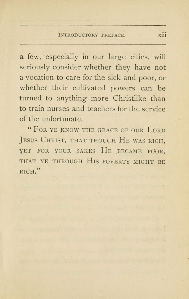 a few, especially in our large cities, will seriously consider whether they have not a vocation to care for the sick and poor, or whether their cultivated powers can be turned to anything more Christlike than to train nurses and teachers for the service of the unfortunate. '' For ye know the grace of our Lord Jesus Christ, that though He was rich, yet for your sakes He became poor, that ye through His poverty might be rich.
