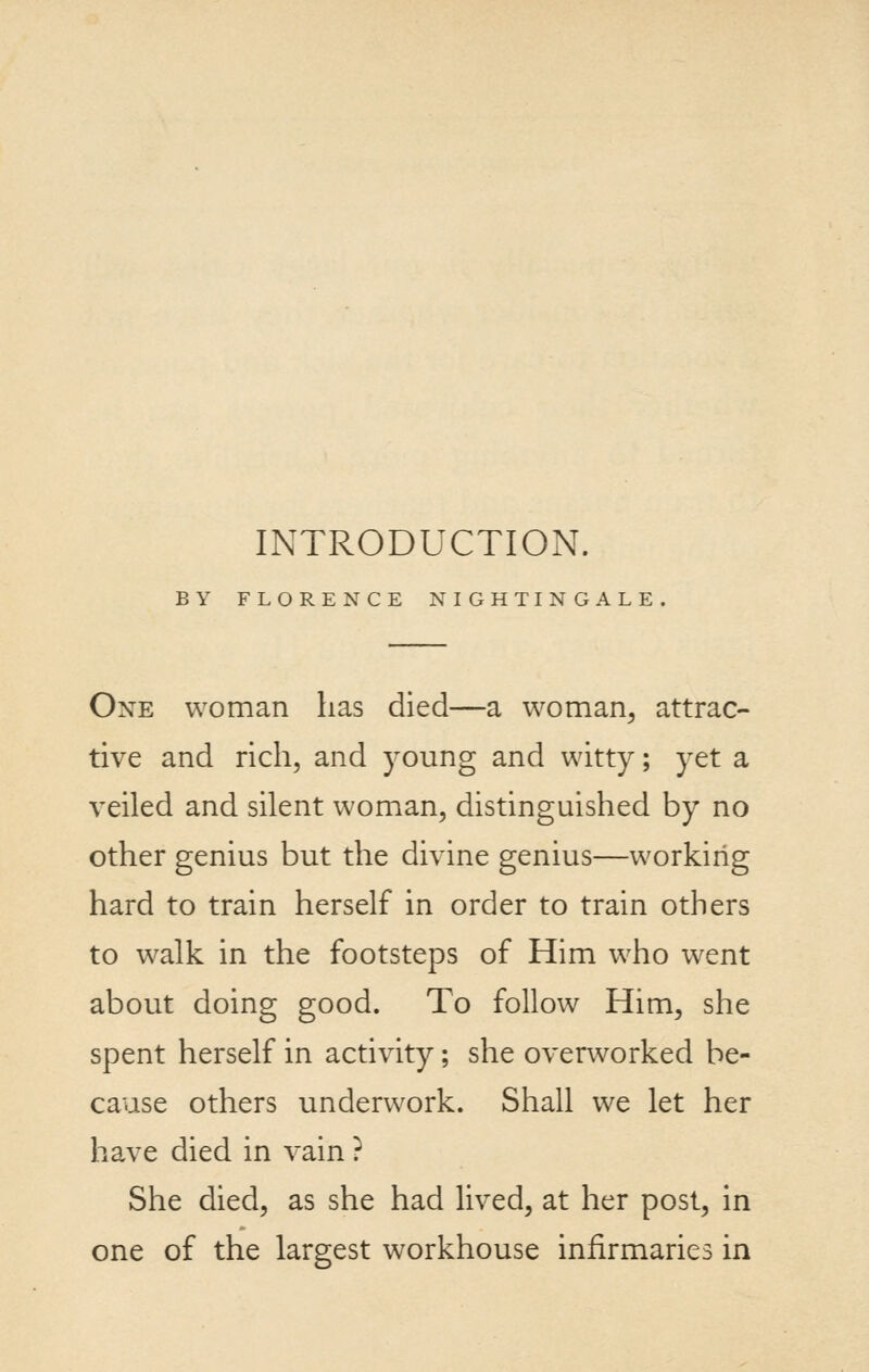 INTRODUCTION. BY FLORENCE NIGHTINGALE. One woman has died—a woman^ attrac- tive and rich, and young and witty; yet a veiled and silent woman, distinguished by no other genius but the divine genius—working hard to train herself in order to train others to walk in the footsteps of Him who went about doing good. To follow Him, she spent herself in activity; she overworked be- cause others underwork. Shall we let her have died in vain ? She died, as she had lived, at her post, in one of the largest workhouse infirmaries in