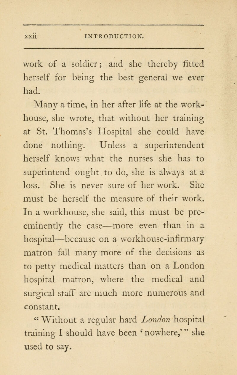 work of a soldier; and she thereby fitted herself for being the best general we ever had. Many a time, in her after hfe at the work- house, she wrote^ that without her training at St. Thomas's Hospital she could have done nothing. Unless a superintendent herself knows what the nurses she has to superintend ought to do, she is always at a loss. She is never sure of her work. She must be herself the measure of their work. In a workhouse, she said, this must be pre- eminently the case—more even than in a hospital—because on a workhouse-infirmary matron fall many more of the decisions as to petty miedical matters than on a London hospital matron, where the medical and surgical staff are much more numerous and constant.  Without a regular hard London hospital training I should have been ' nowhere,' she used to say.