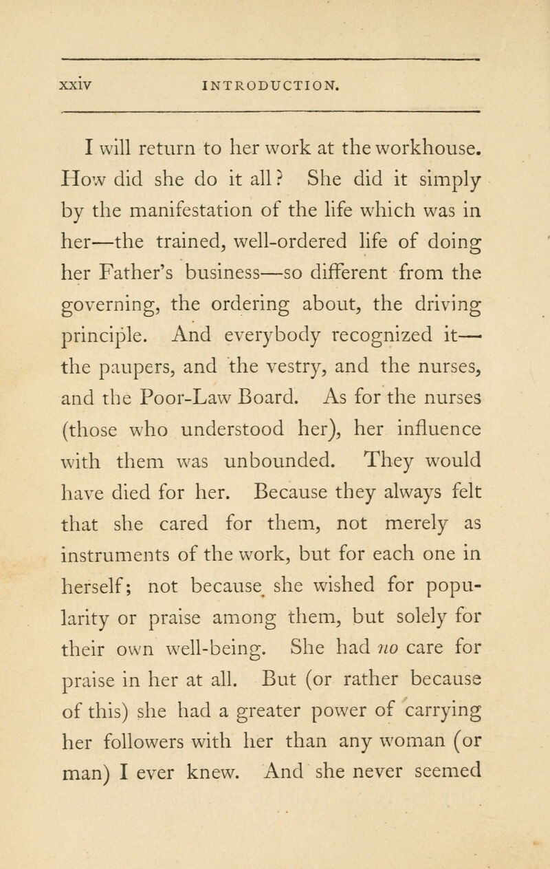 I will return to her work at the workhouse. How did she do it all ? She did it simply by the manifestation of the hfe which was in her—the trained, well-ordered hfe of doing her Father's business—so different from the governing, the ordering about, the driving principle. And everybody recognized it—• the paupers, and the vestry, and the nurses, and the Poor-Law Board. As for the nurses (those who understood her), her influence with them was unbounded. They w^ould have died for her. Because they always felt that she cared for them, not merely as instruments of the work, but for each one in herself; not because she wished for popu- larity or praise among them, but solely for their own well-being. She had no care for praise in her at all. But (or rather because of this) she had a greater power of carrying her followers with her than any woman (or man) I ever knew. And she never seemed