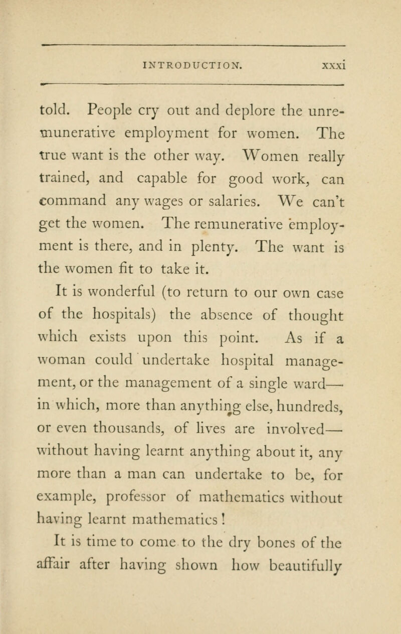 told. People cry out and deplore the unre- munerative employment for women. The true want is the other way. Women really trained, and capable for good work, can command any wages or salaries. We can't get the women. The remunerative employ- ment is there, and in plenty. The want is the women fit to take it. It is wonderful (to return to our own case of the hospitals) the absence of thought which exists upon this point. As if a woman could undertake hospital manage- ment, or the management of a single ward—• in which, more than anything else, hundreds, or even thousands, of lives are involved—■ without having learnt anything about it, any more than a man can undertake to be, for example, professor of mathematics without having learnt mathematics! It is time to come to the dry bones of the affair after having shown how beautifully