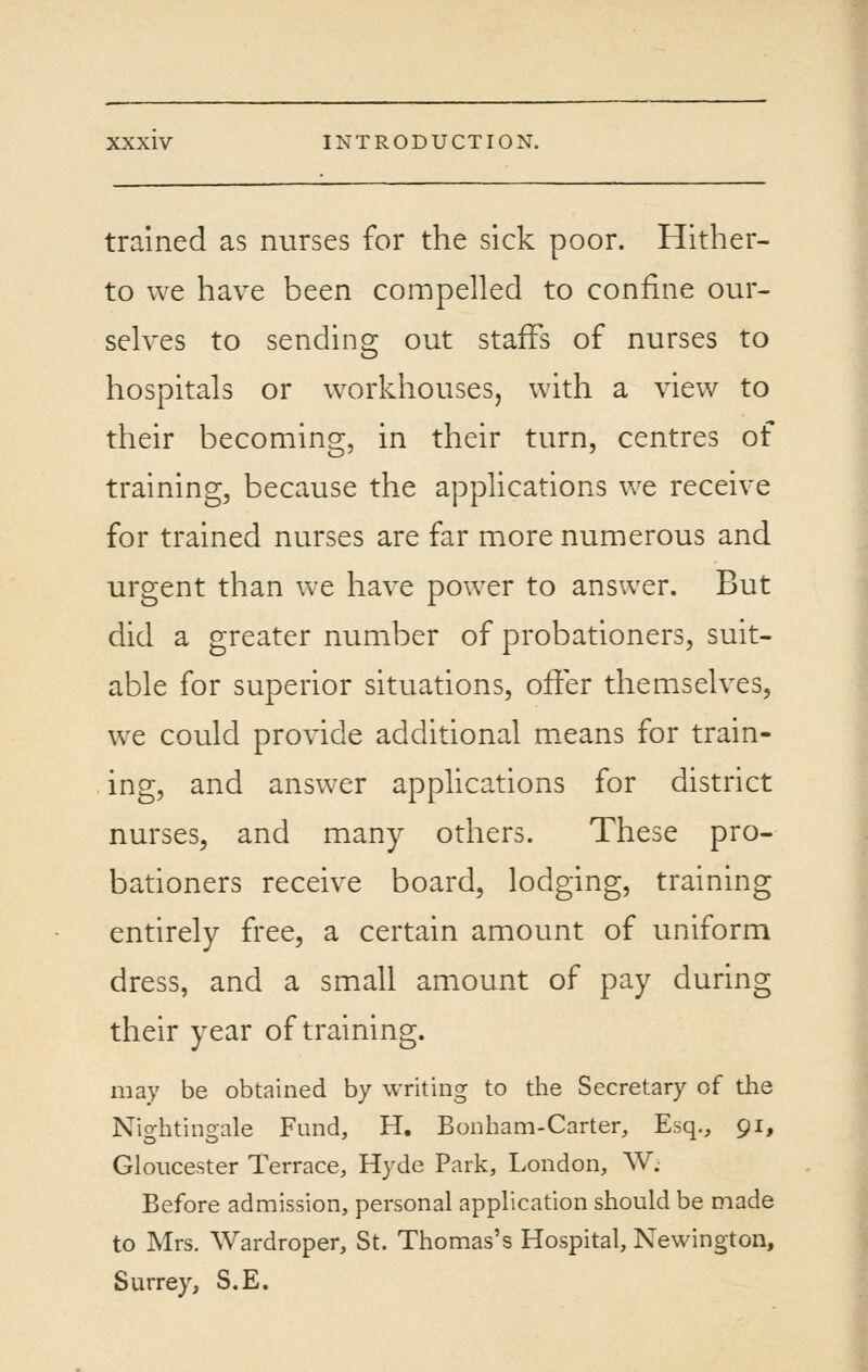 trained as nurses for the sick poor. Hither- to we have been compelled to confine our- selves to sending out staffs of nurses to hospitals or workhouses, with a view to their becoming, in their turn, centres of training, because the applications Vv^e receive for trained nurses are far more numerous and urgent than we have power to answer. But did a greater number of probationers, suit- able for superior situations, ofier themselves, we could provide additional means for train- ing, and answer applications for district nurses, and many others. These pro- bationers receive board, lodging, training entirely free, a certain amount of uniform dress, and a small amount of pay during their year of training. may be obtained by writing to the Secretary of the Nightingale Fund, H. Bonham-Carter, Esq., 91, Gloucester Terrace, Hyde Park, London, W. Before admission, personal application should be made to Mrs. Wardroper, St. Thomas's Hospital, Newington, Surrey, S.E.