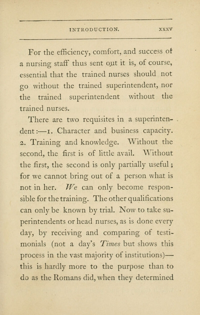 For the efficiency, comfort, and success of a nursing staff thus sent ojat it is, of course, essential that the trained nurses should not go without the trained superintendent, nor the trained superintendent without the trained nurses. There are two requisites in a superinten- dent:— I. Character and business capacity. 2. Training and knowledge. Without the second, the first is of little avail. Without the first, the second is only partially useful; for we cannot bring out of a person what is not in her. We can only become respon- sible for the training. The other qualifications can only be known by trial. Now to take su- perintendents or head nurses, as is done every day, by receiving and comparing of testi- monials (not a day's Times but shows this process in the vast majority of institutions)— this is hardly more to the purpose than to do as the Romans did, when they determined