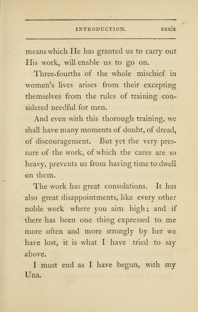 means which He has granted us to carry out His work, will enable us to go on. Three-fourths of the whole mischief in w^omen's lives arises from their excepting themselves from the rules of training con- sidered needful for men. And even with this thorough training, we shall have many moments of doubt, of dread, of discouragement. But yet the very pres- sure of the work, of which the cares are so heavy, prevents us from having time to dwell on them. The work has great consolations. It has also great disappointments, like every other noble work where you aim high; and if there has been one thing expressed to me more often and more strongly by her we have lost, it is what I have tried to say above. I must end as I have begun, with my Una.