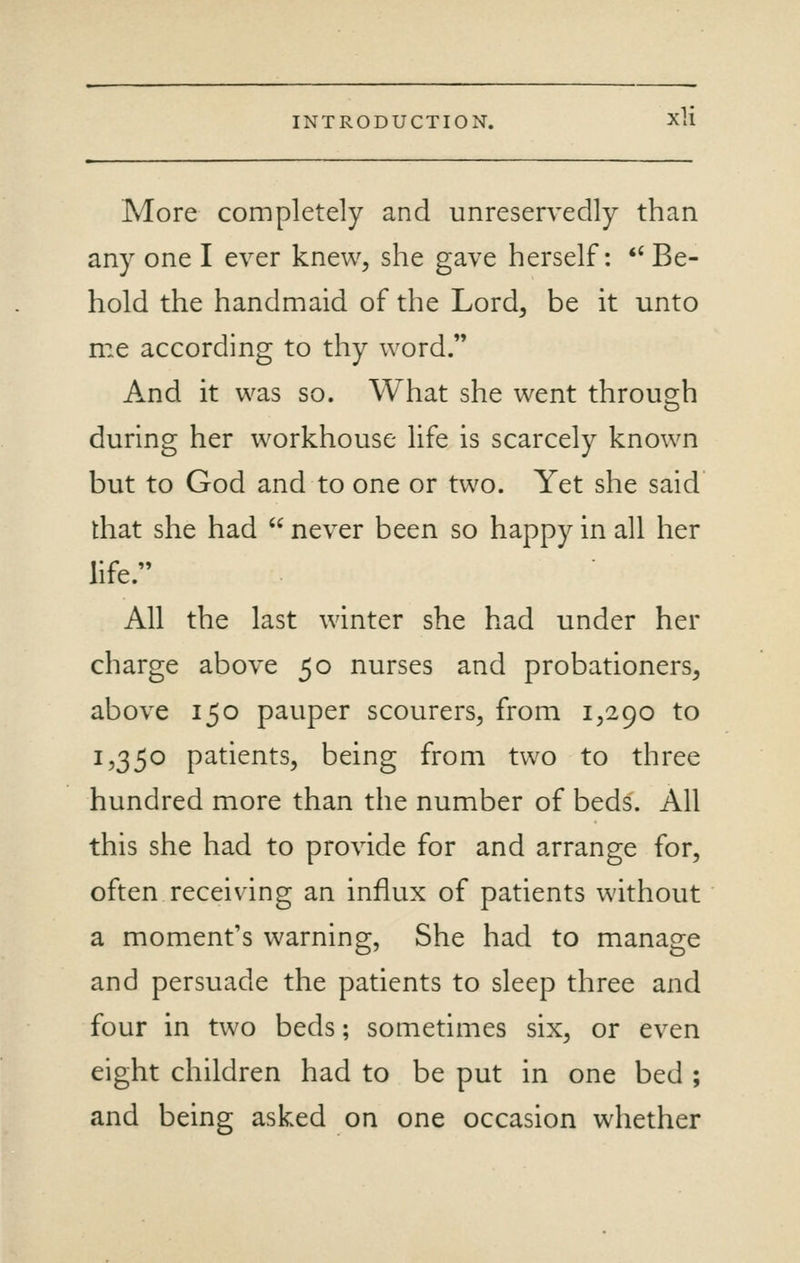 More completely and unreservedly than any one I ever knew, she gave herself: *' Be- hold the handmaid of the Lord, be it unto me according to thy word. And it was so. What she went through during her workhouse life is scarcely known but to God and to one or two. Yet she said that she had never been so happy in all her life. All the last winter she had under her charge above 50 nurses and probationers, above 150 pauper scourers, from 1,290 to 1,350 patients, being from two to three hundred more than the number of beds. All this she had to provide for and arrange for, often receiving an influx of patients without a moment's warning, She had to manage and persuade the patients to sleep three and four in two beds; sometimes six, or even eight children had to be put in one bed ; and being asked on one occasion whether