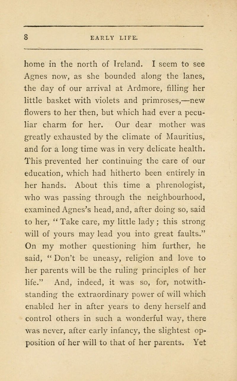 home in the north of Ireland. I seem to see Agnes now, as she bounded along the lanes, the day of our arrival at Ardmore, filling her little basket with violets and primroses,—new flowers to her then, but which had ever a pecu- liar charm for her. Our dear mother was greatly exhausted by the climate of Mauritius, and for a long time was in very delicate health. This prevented her continuing the care of our education, which had hitherto been entirely in her hands. About this time a phrenologist, who was passing through the neighbourhood, examined Agnes's head, and, after doing so, said to her,  Take care, my little lady ; this strong will of yours may lead you into great faults. On my mother questioning him further, he said, *' Don't be uneasy, religion and love to her parents will be the ruling principles of her life. And, indeed, it was so, for, notwith- standing the extraordinary power of will which enabled her in after years to deny herself and control others in such a wonderful way, there was never, after early infancy, the slightest op- position of her will to that of her parents. Yet