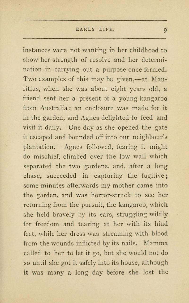 instances were not wanting in her childhood to show her strength of resolve and her determi- nation in carrying out a purpose once formed. Two examples of this may be given.—at Mau- ritius, when she was about eight years old, a friend sent her a present of a young kangaroo from Australia; an enclosure was made for it in the garden, and Agnes delighted to feed and visit it daily. One day as she opened the gate it escaped and bounded off into our neighbour's plantation. Agnes followed, fearing it might do mischief, climbed over the low wall which separated the two gardens, and, after a long chase, succeeded in capturing the fugitive; some minutes afterwards my mother came into the garden, and was horror-struck to see her returning from the pursuit, the kangaroo, which she held bravely by its ears, struggling wildly for freedom and tearing at her with its hind feet, while her dress was streaming with blood from the wounds inflicted by its nails. Mamma called to her to let it go, but she would not do so until she got it safely into its house, although it was many a long day before she lost the