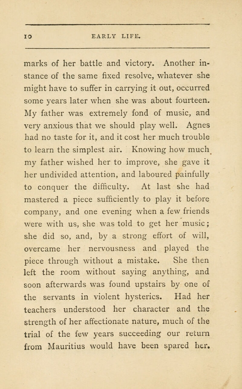 marks of her battle and victory. Another in- stance of the same fixed resolve, whatever she might have to suffer in carrying it out, occurred some years later when she was about fourteen. My father was extremely fond of music, and very anxious that we should play well. Agnes had no taste for it, and it cost her much trouble to learn the simplest air. Knowing how much_ my father wished her to improve, she gave it her undivided attention, and laboured painfully to conquer the difficulty. At last she had mastered a piece sufficiently to play it before company, and one evening when a few friends were with us, she was told to get her music ; she did so, and, by a strong effort of will, overcame her nervousness and played the piece through without a mistake. She then left the room without saying anything, and soon afterwards was found upstairs by one of the servants in violent hysterics. Had her teachers understood her character and the strength of her affectionate nature, much of the trial of the few years succeeding our return from Mauritius would have been spared her.