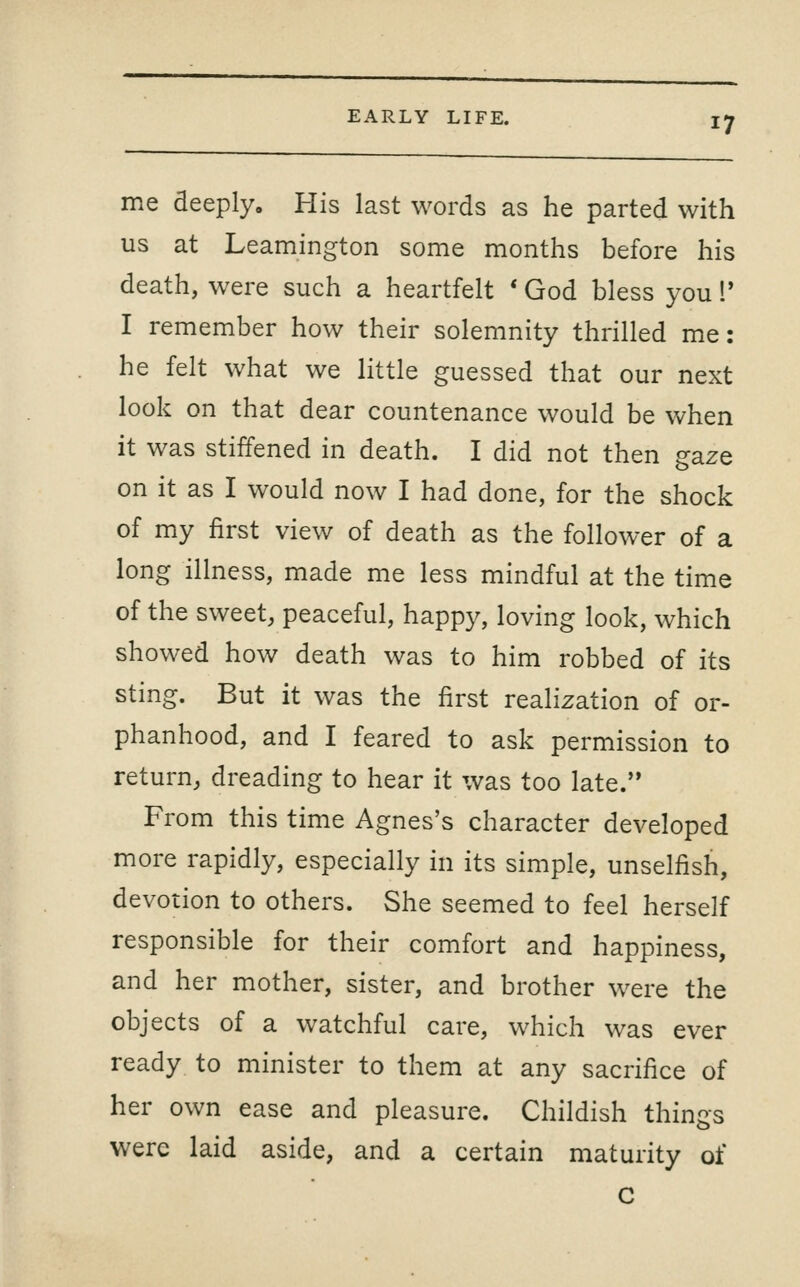 me deeply. His last words as he parted with us at Leamington some months before his death, were such a heartfelt * God bless you!' I remember how their solemnity thrilled me: he felt what we little guessed that our next look on that dear countenance would be when it was stiffened in death. I did not then gaze on it as I would now I had done, for the shock of my first view of death as the follower of a long illness, made me less mindful at the time of the sweet, peaceful, happy, loving look, which showed how death was to him robbed of its sting. But it was the first realization of or- phanhood, and I feared to ask permission to return, dreading to hear it was too late. From this time Agnes's character developed more rapidly, especially in its simple, unselfish, devotion to others. She seemed to feel herself responsible for their comfort and happiness, and her mother, sister, and brother were the objects of a watchful care, which was ever ready to minister to them at any sacrifice of her own ease and pleasure. Childish things were laid aside, and a certain maturity of c