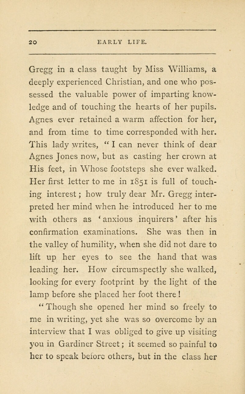 Gregg in a class taught by Miss Williams, a deeply experienced Christian, and one who pos- sessed the valuable power of imparting know- ledge and of touching the hearts of her pupils. Agnes ever retained a warm affection for her, and from time to time corresponded with her. This lad}^ writes, *' I can never think of dear Agnes Jones now, but as casting her crown at His feet, in Whose footsteps she ever walked. Her first letter to me in 1851 is full of touch- ing interest; how truly dear Mr. Gregg inter- preted her mind when he introduced her to me with others as * anxious inquirers' after his confirmation examinations. She was then in the valley of humility, when she did not dare to lift up her eyes to see the hand that was leading her. How circumspectly she walked, looking for every footprint by the light of the lamp before she placed her foot there!  Though she opened her mind so freely to me in writing, yet she was so overcome by an interview that I was obliged to give up visiting you in Gardiner Street; it seemed so painful to her to speak before others, but in the class her