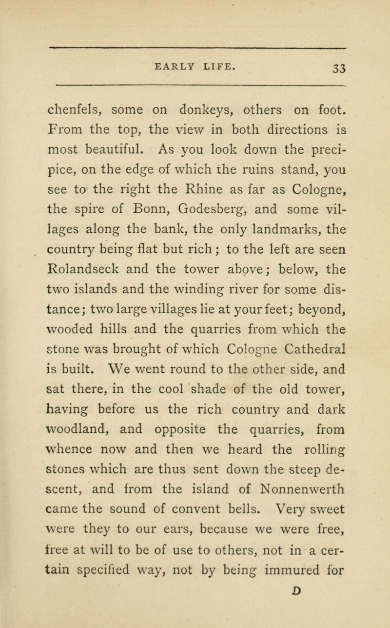 chenfels, some on donkeys, others on foot. From the top, the view in both directions is most beautiful. As you look down the preci- pice, on the edge of which the ruins stand, you see to the right the Rhine as far as Cologne, the spire of Bonn, Godesberg, and some vil- lages along the bank, the only landmarks, the country being flat but rich; to the left are seen Rolandseck and the tower above; below, the two islands and the winding river for some dis- tance; two large villages lie at j^ourfeet; beyond, wooded hills and the quarries from which the stone was brought of which Cologne Cathedral is built. We went round to the other side, and sat there, in the cool shade of the old tower, having before us the rich country and dark woodland, and opposite the quarries, from whence now and then we heard the rolling stones which are thus sent down the steep de- scent, and from the island of Nonnenwerth came the sound of convent bells. Very sweet were they to our ears, because we were free, tree at will to be of use to others, not in a cer- tain specified way, not by being immured for D