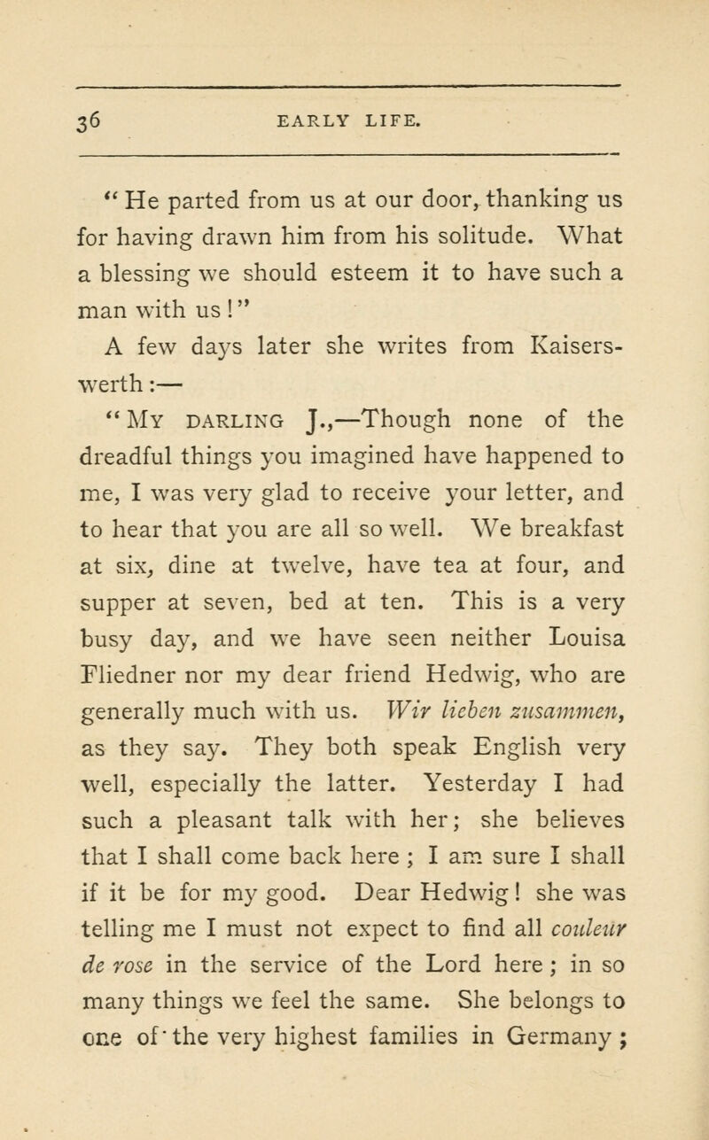 *' He parted from us at our door, thanking us for having drawn him from his sohtude. What a blessing we should esteem it to have such a man with us ! A few da3's later she writes from Kaisers- werth:—  My darling J.,—Though none of the dreadful things you imagined have happened to me, I was very glad to receive your letter, and to hear that you are all so well. We breakfast at six^ dine at twelve, have tea at four, and supper at seven, bed at ten. This is a very busy day, and we have seen neither Louisa Fliedner nor my dear friend Hedwig, who are generally much with us. Wir liehen zusammen, as they say. They both speak English very well, especially the latter. Yesterday I had such a pleasant talk with her; she believes that I shall come back here ; I am sure I shall if it be for my good. Dear Hedwig! she was telling me I must not expect to find all coidenr de rose in the service of the Lord here; in so many things we feel the same. She belongs to one of the very highest families in Germany ;