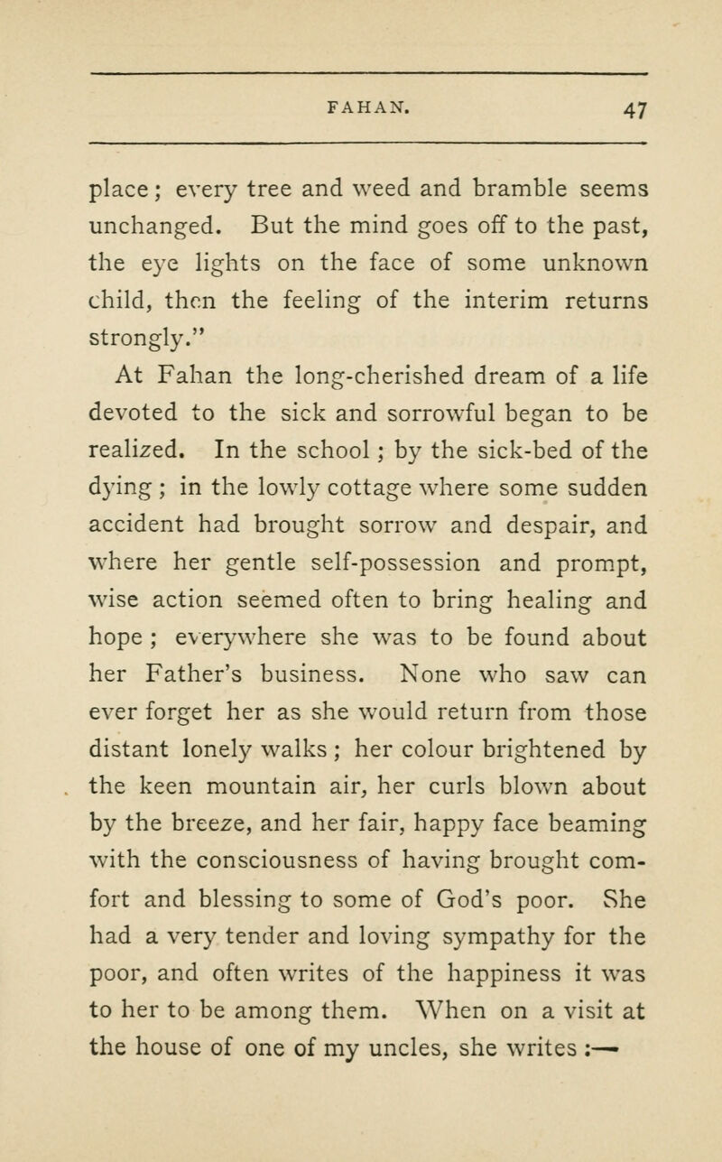 place; every tree and weed and bramble seems unchanged. But the mind goes off to the past, the eye lights on the face of some unknown child, then the feeling of the interim returns strongly. At Fahan the long-cherished dream of a life devoted to the sick and sorrowful began to be realized. In the school; by the sick-bed of the dying ; in the lowly cottage where some sudden accident had brought sorrow and despair, and where her gentle self-possession and prom.pt, wise action seemed often to bring healing and hope ; everywhere she was to be found about her Father's business. None who saw can ever forget her as she w^ould return from those distant lonely walks ; her colour brightened by the keen mountain air, her curls blown about by the breeze, and her fair, happy face beaming with the consciousness of having brought com- fort and blessing to some of God's poor. She had a very tender and loving sympathy for the poor, and often writes of the happiness it was to her to be among them. When on a visit at the house of one of my uncles, she writes ;^-