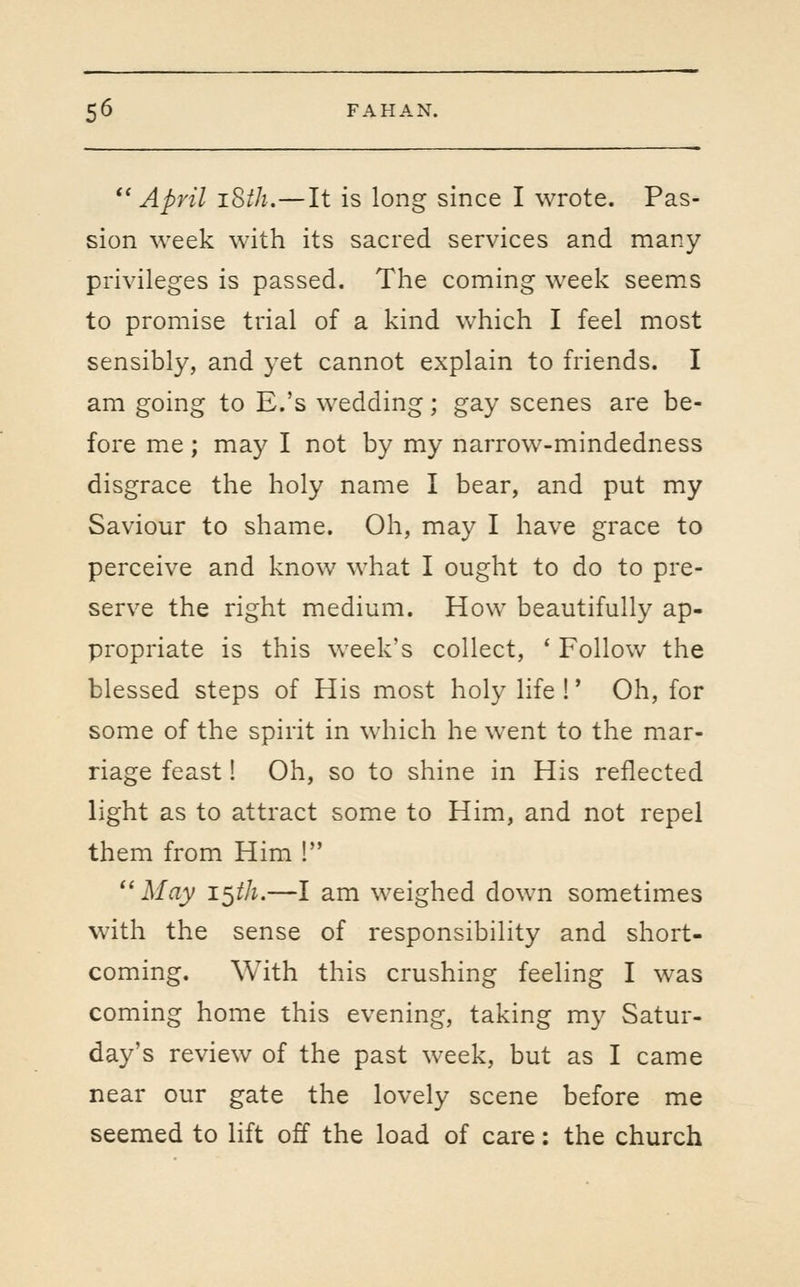 *' April iSth.—It is long since I wrote. Pas- sion week with its sacred services and many privileges is passed. The coming week seems to promise trial of a kind which I feel most sensibly, and yet cannot explain to friends. I am going to E.'s wedding; gay scenes are be- fore me; may I not by my narrow-mindedness disgrace the holy name I bear, and put my Saviour to shame. Oh, may I have grace to perceive and know what I ought to do to pre- serve the right medium. How beautifully ap- propriate is this vveek's collect, ' Follow the blessed steps of His most holy life !' Oh, for some of the spirit in which he went to the mar- riage feast! Oh, so to shine in His reflected light as to attract some to Him, and not repel them from Him ! '' May i^th.—I am weighed down sometimes with the sense of responsibility and short- coming. With this crushing feeling I was coming home this evening, taking my Satur- day's review of the past week, but as I came near our gate the lovely scene before me seemed to lift off the load of care: the church