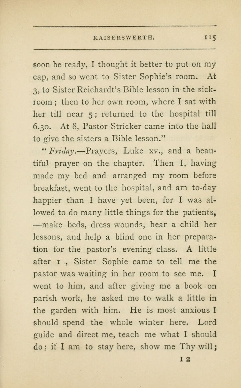 soon be ready, I thought it better to put on my cap, and so went to Sister Sophie's room. At 3, to Sister Reichardt's Bible lesson in the sick- room ; then to her own room, where I sat with her till near 5 ; returned to the hospital till 6.30. At 8, Pastor Strieker came into the hall to give the sisters a Bible lesson. *' Friday.—Prayers, Luke xv., and a beau- tiful prayer on the chapter. Then I, having made my bed and arranged my room before breakfast, went to the hospital, and am to-day happier than I have yet been, for I was al- lowed to do many little things for the patients, —make beds, dress wounds, hear a child her lessons, and help a blind one in her prepara- tion for the pastor's evening class. A little after i , Sister Sophie came to tell me the pastor was waiting in her room to see me. I went to him, and after giving me a book on parish work, he asked me to walk a little in the garden with him. He is most anxious I should spend the whole winter here. Lord guide and direct me, teach me what I should do; if I am to stay here, show me Thy will; I 2