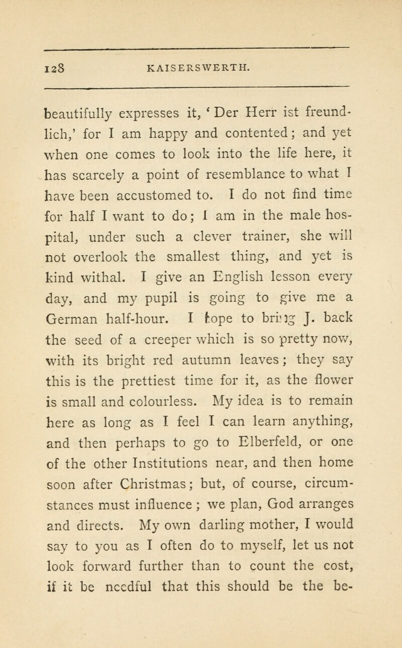 beautifully expresses it, ' Der Herr ist freund- lich,' for I am happy and contented; and yet when one comes to look into the life here, it has scarcely a point of resemblance to what I have been accustomed to. I do not find time for half I want to do; 1 am in the male hos- pital, under such a clever trainer, she vv^ill not overlook the smallest thing, and yet is kind withal. I give an English lesson every day, and my pupil is going to give me a German half-hour. I hope to bring J. back the seed of a creeper which is so pretty nov/, with its bright red autumn leaves; they say this is the prettiest time for it, as the flower is small and colourless. My idea is to remain here as long as I feel I can learn anything, and then perhaps to go to Elberfeld, or one of the other Institutions near, and then home soon after Christmas; but, of course, circum- stances must influence ; we plan, God arranges and directs. My own darling mother, I would say to you as I often do to myself, let us not look forward further than to count the cost, if it be needful that this should be the be-