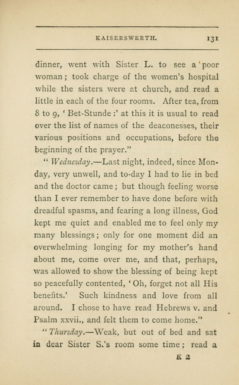 dinner, went with Sister L. to see a' poor woman; took charge of the women's hospital while the sisters were at church, and read a little in each of the four rooms. After tea, from 8 to 9, ' Bet-Stunde :' at this it is usual to read over the list of names of the deaconesses, their various positions and occupations, before the beginning of the prayer.  Wednesday.—Last night, indeed, since Mon- day, very unwell, and to-day I had to lie in bed and the doctor came; but though feeling worse than I ever remember to have done before with dreadful spasms, and fearing a long illness, God kept me quiet and enabled me to feel only my many blessings; only for one moment did an overwhelming longing for my mother's hand about me, come over me, and that, perhaps, was allowed to show the blessing of being kept so peacefully contented, * Oh, forget not all His benefits.' Such kindness and love from all around. I chose to have read Hebrews v. and Psalm xxvii., and felt them to come home.  Thursday.—Weak, but out of bed and sat in dear Sister S.'s room some time ; read a