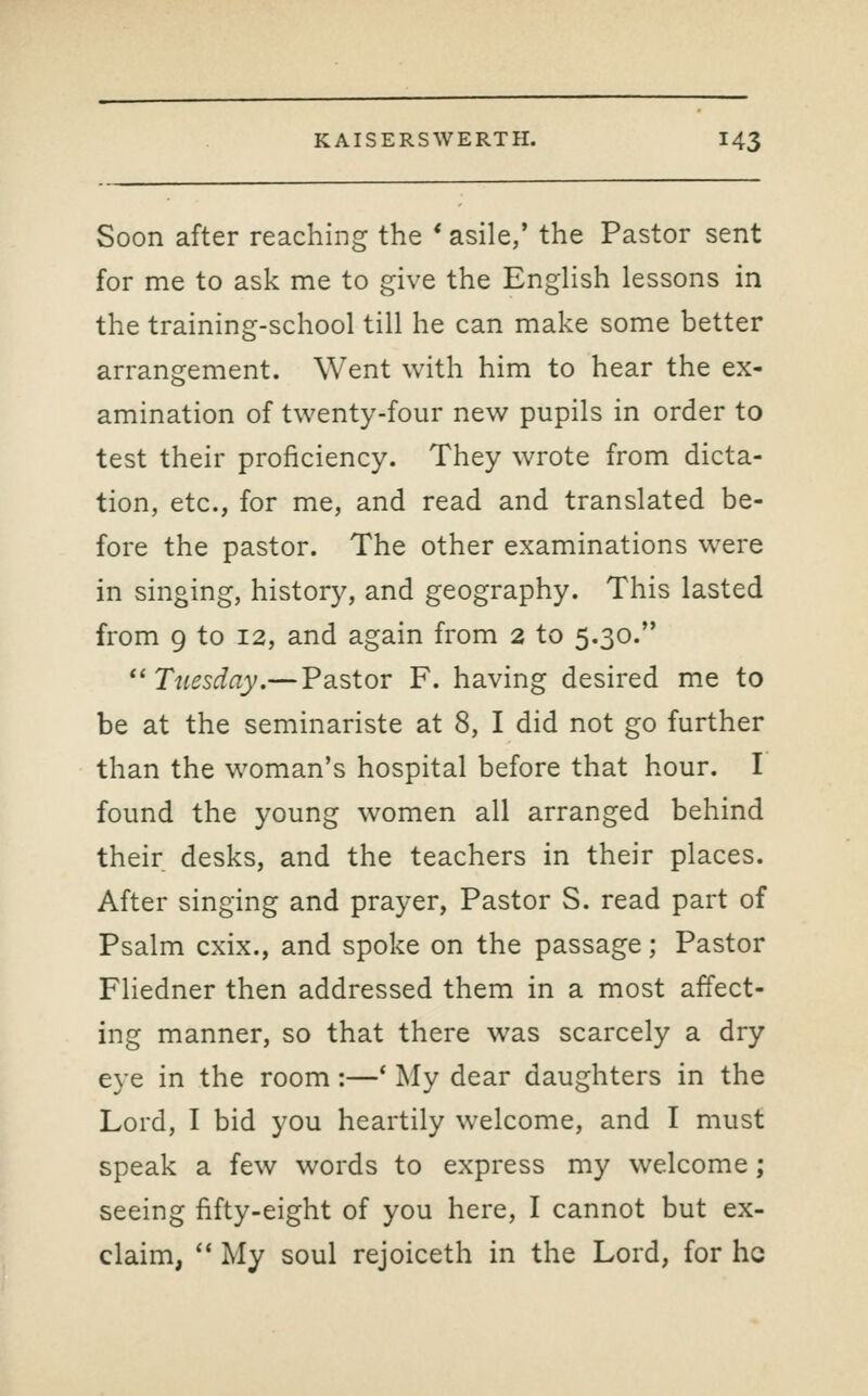 Soon after reaching the * asile,' the Pastor sent for me to ask me to give the EngHsh lessons in the training-school till he can make some better arrangement. Went with him to hear the ex- amination of twenty-four new pupils in order to test their proficiency. They wrote from dicta- tion, etc., for me, and read and translated be- fore the pastor. The other examinations were in singing, history, and geography. This lasted from 9 to 12, and again from 2 to 5.30. ^^ Tuesday.— Pastor F. having desired me to be at the seminariste at 8, I did not go further than the woman's hospital before that hour. I found the young women all arranged behind their desks, and the teachers in their places. After singing and prayer, Pastor S. read part of Psalm cxix., and spoke on the passage; Pastor Fliedner then addressed them in a most affect- ing manner, so that there was scarcely a dry eye in the room :—' My dear daughters in the Lord, I bid you heartily welcome, and I must speak a few words to express my welcome; seeing fifty-eight of you here, I cannot but ex- claim, '* My soul rejoiceth in the Lord, for he