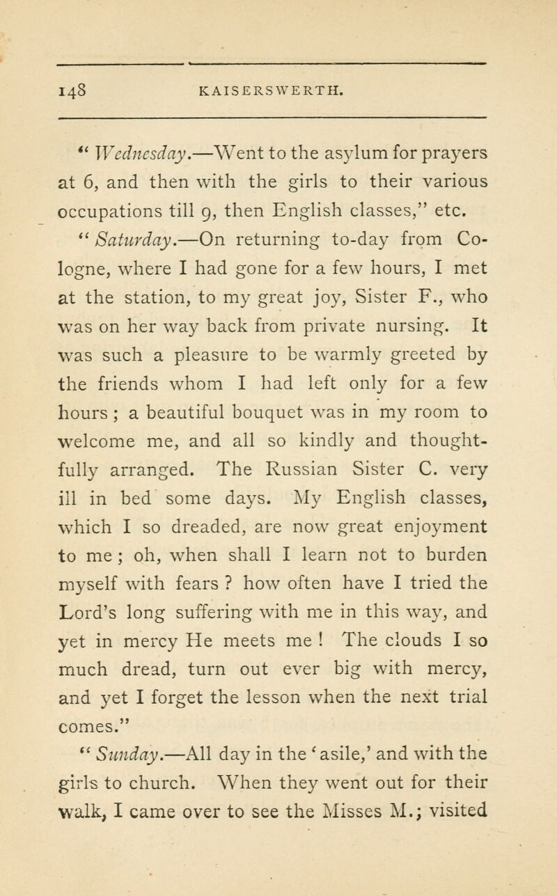 *' Wednesday.—Went to the asylum for prayers at 6, and then with the girls to their various occupations till g, then English classes, etc.  Saturday,—On returning to-day from Co- logne, where I had gone for a few hours, I met at the station, to my great joy, Sister F., who was on her way back from private nursing. It was such a pleasure to be warmly greeted by the friends whom I had left only for a few hours ; a beautiful bouquet was in my room to welcome me, and all so kindly and thought- fully arranged. The Russian Sister C. very ill in bed some days. My English classes, which I so dreaded, are now great enjoyment to me ; oh, when shall I learn not to burden myself with fears ? how often have I tried the Lord's long suffering with me in this way, and yet in mercy He meets me ! The clouds I so much dread, turn out ever big with mercy, and yet I forget the lesson when the next trial comes. *' Sunday.—All day in the ' asile,' and with the girls to church. When they went out for their walk, I came over to see the Misses M.; visited