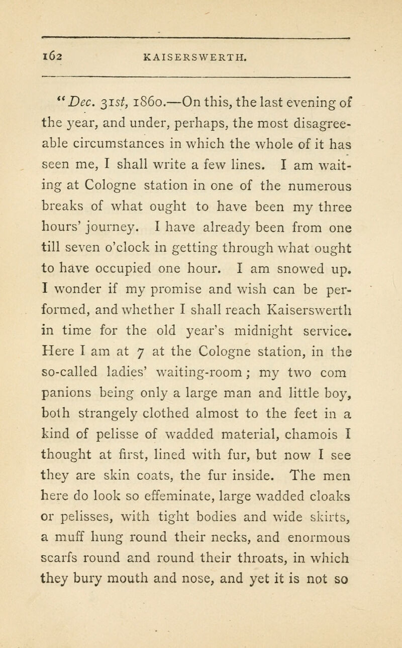 **Dec. ^ist, i860.—Onthis, the last evening of the year, and under, perhaps, the most disagree- able circumstances in which the whole of it has seen me, I shall write a few lines. I am wait- ing at Cologne station in one of the numerous breaks of what ought to have been my three hours' journey. I have already been from one till seven o'clock in getting through what ought to have occupied one hour. I am snowed up. I wonder if my promise and wish can be per- formed, and whether I shall reach Kaiserswerth in time for the old year's midnight service. Here I am at 7 at the Cologne station, in the so-called ladies' waiting-room; my two com panions being only a large man and little boy, both strangely clothed almost to the feet in a kind of pelisse of wadded material, chamois I thought at first, lined with fur, but now I see they are skin coats, the fur inside. The men here do look so effeminate, large wadded cloaks or pelisses, with tight bodies and wide skirts, a muff hung round their necks, and enormous scarfs round and round their throats, in which they bury mouth and nose, and yet it is not so