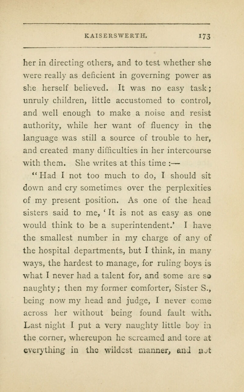 her in directing others, and to test whether she were really as deficient in governing power as she herself believed. It was no easy task; unruly children, little accustomed to control, and well enough to make a noise and resist authority, while her want of fluency in the language was still a source of trouble to her, and created many difficulties in her intercourse with them. She writes at this time :— ** Had I not too much to do, I should sit down and cry sometimes over the perplexities of my present position. As one of the head sisters said to me, ' It is not as easy as one would think to be a superintendent.' I have the smallest number in my charge of any of the hospital departments, but I think, in many ways, the hardest to manage, for ruling boys is what I never had a talent for, and some are s© naughty; then my former comforter, Sister S., being now my head and judge, I never come across her without being found fault with. Last night I put a very naughty little boy in the corner, whereupon he screamed and tore at everything in the wildest manner^ and ujt