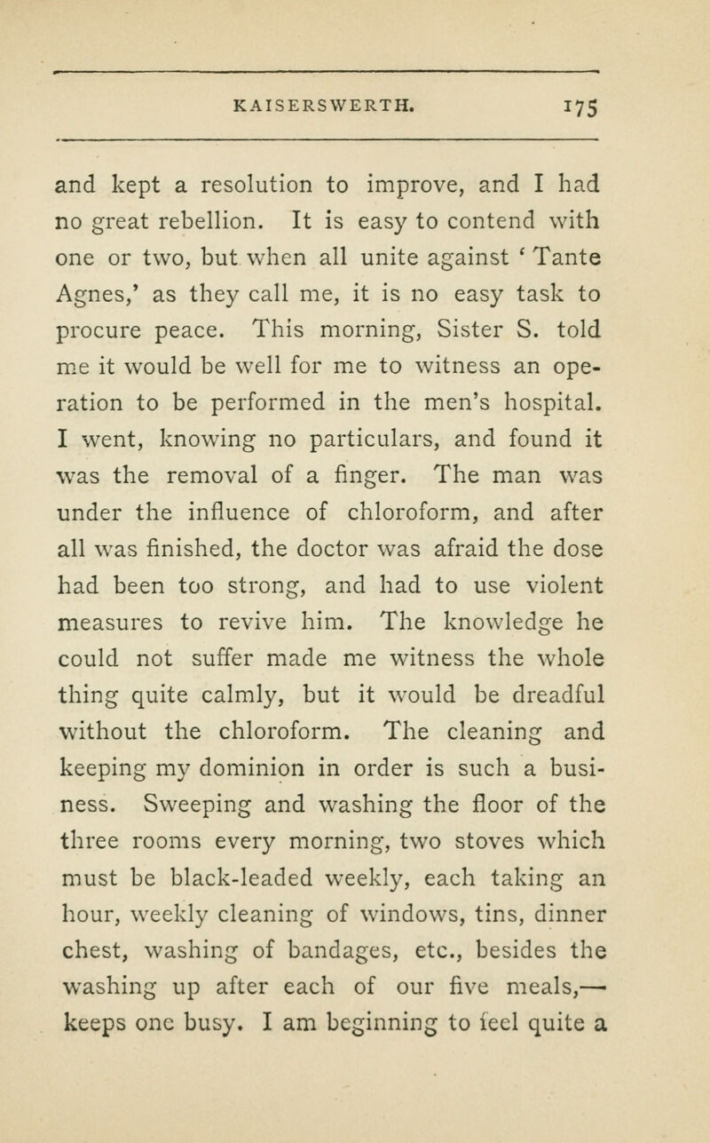 and kept a resolution to improve, and I had no great rebellion. It is easy to contend with one or two, but when all unite against ' Tante Agnes,' as they call me, it is no easy task to procure peace. This morning. Sister S. told m.e it would be well for me to witness an ope- ration to be performed in the men's hospital. I went, knowing no particulars, and found it was the removal of a finger. The man was under the influence of chloroform, and after all was finished, the doctor was afraid the dose had been too strong, and had to use violent measures to revive him. The knowledge he could not suffer made me witness the whole thing quite calmly, but it would be dreadful without the chloroform. The cleaning and keeping my dominion in order is such a busi- ness. Sweeping and washing the floor of the three rooms every morning, two stoves which must be black-leaded weekly, each taking an hour, weekly cleaning of windows, tins, dinner chest, washing of bandages, etc., besides the washing up after each of our five meals,—• keeps one busy. I am beginning to iecl quite a