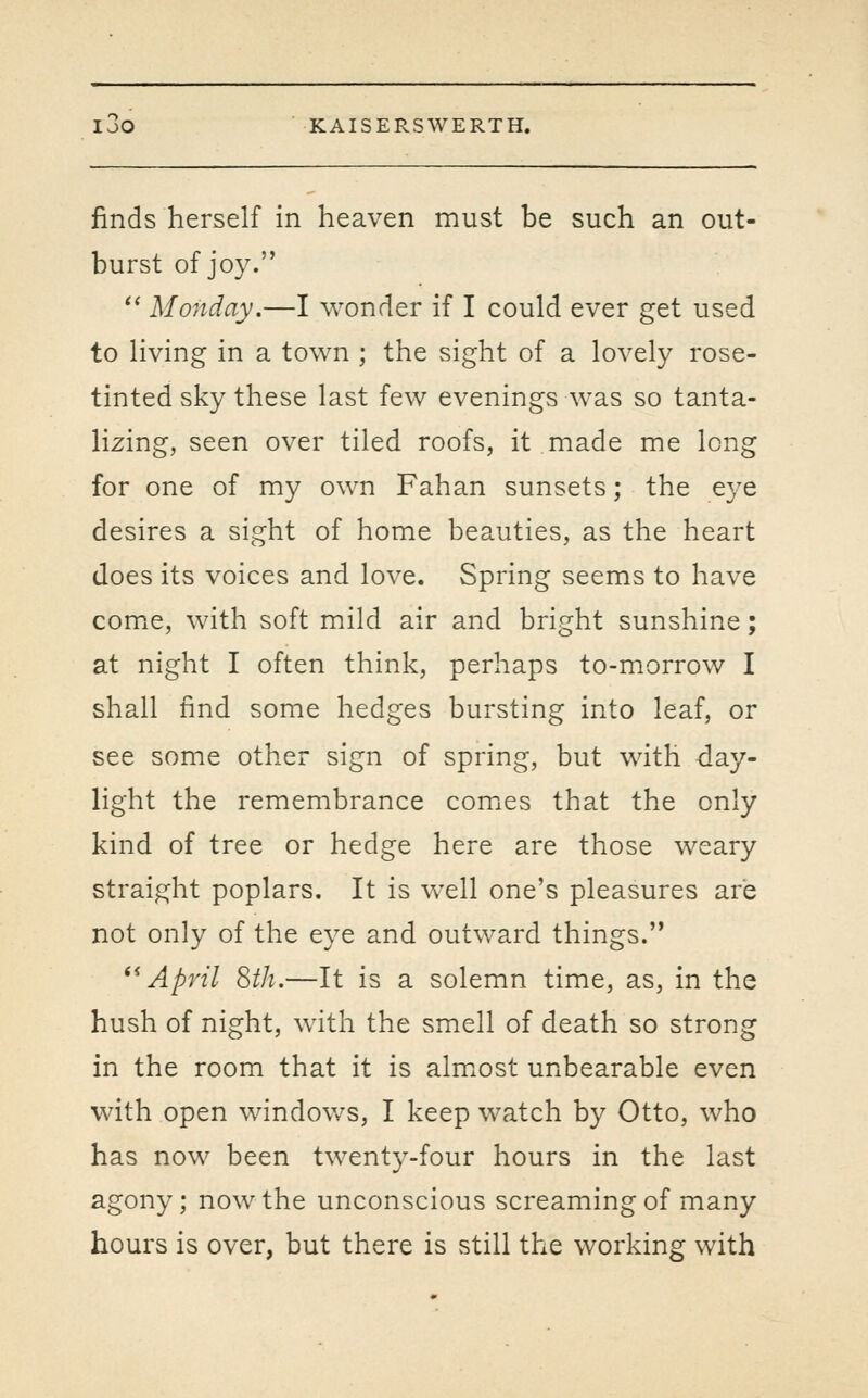 finds herself in heaven must be such an out- burst of joy.  Monday.—I wonder if I could ever get used to living in a town ; the sight of a lovely rose- tinted sky these last few evenings was so tanta- lizing, seen over tiled roofs, it made me long for one of my own Fahan sunsets; the e3'e desires a sight of home beauties, as the heart does its voices and love. Spring seems to have comiC, with soft mild air and bright sunshine; at night I often think, perhaps to-morrow I shall find some hedges bursting into leaf, or see some other sign of spring, but with -day- light the remembrance comiCs that the only kind of tree or hedge here are those weary straight poplars. It is well one's pleasures are not only of the eye and outward things. ^^ April Sth.—It is a solemn time, as, in the hush of night, with the smell of death so strong in the room that it is almiost unbearable even with open windows, I keep watch by Otto, who has now been twenty-four hours in the last agony; now the unconscious screaming of many hours is over, but there is still the working with